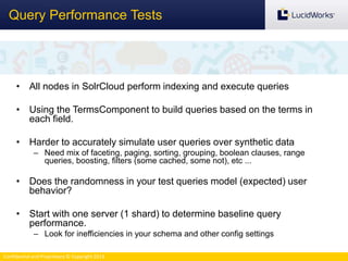 Confidential and Proprietary © Copyright 2013
Query Performance Tests
• All nodes in SolrCloud perform indexing and execute queries
• Using the TermsComponent to build queries based on the terms in
each field.
• Harder to accurately simulate user queries over synthetic data
– Need mix of faceting, paging, sorting, grouping, boolean clauses, range
queries, boosting, filters (some cached, some not), etc ...
• Does the randomness in your test queries model (expected) user
behavior?
• Start with one server (1 shard) to determine baseline query
performance.
– Look for inefficiencies in your schema and other config settings
 
