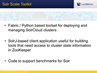 Confidential and Proprietary © Copyright 2013
Solr Scale Toolkit
• Fabric / Python based toolset for deploying and
managing SolrCloud clusters
• SolrJ-based client application useful for building
tools that need access to cluster state information
in ZooKeeper
• Code to support benchmarks for Solr
 