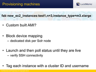 Confidential and Proprietary © Copyright 2013
• Custom built AMI?
• Block device mapping
– dedicated disk per Solr node
• Launch and then poll status until they are live
– verify SSH connectivity
• Tag each instance with a cluster ID and username
Provisioning machines
fab new_ec2_instances:test1,n=3,instance_type=m3.xlarge
 