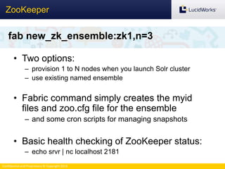 Confidential and Proprietary © Copyright 2013
• Two options:
– provision 1 to N nodes when you launch Solr cluster
– use existing named ensemble
• Fabric command simply creates the myid
files and zoo.cfg file for the ensemble
– and some cron scripts for managing snapshots
• Basic health checking of ZooKeeper status:
– echo srvr | nc localhost 2181
ZooKeeper
fab new_zk_ensemble:zk1,n=3
 