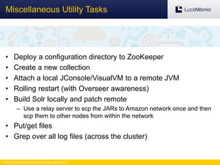 Confidential and Proprietary © Copyright 2013
• Deploy a configuration directory to ZooKeeper
• Create a new collection
• Attach a local JConsole/VisualVM to a remote JVM
• Rolling restart (with Overseer awareness)
• Build Solr locally and patch remote
– Use a relay server to scp the JARs to Amazon network once and then
scp them to other nodes from within the network
• Put/get files
• Grep over all log files (across the cluster)
Miscellaneous Utility Tasks
 