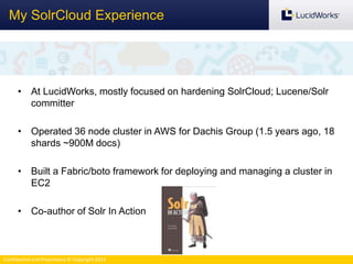Confidential and Proprietary © Copyright 2013
My SolrCloud Experience
• At LucidWorks, mostly focused on hardening SolrCloud; Lucene/Solr
committer
• Operated 36 node cluster in AWS for Dachis Group (1.5 years ago, 18
shards ~900M docs)
• Built a Fabric/boto framework for deploying and managing a cluster in
EC2
• Co-author of Solr In Action
 