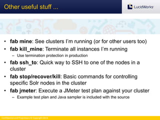 Confidential and Proprietary © Copyright 2013
• fab mine: See clusters I’m running (or for other users too)
• fab kill_mine: Terminate all instances I’m running
– Use termination protection in production
• fab ssh_to: Quick way to SSH to one of the nodes in a
cluster
• fab stop/recover/kill: Basic commands for controlling
specific Solr nodes in the cluster
• fab jmeter: Execute a JMeter test plan against your cluster
– Example test plan and Java sampler is included with the source
Other useful stuff ...
 