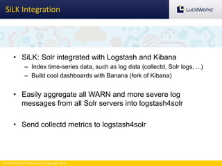 Confidential and Proprietary © Copyright 2013
SiLK Integration
• SiLK: Solr integrated with Logstash and Kibana
– Index time-series data, such as log data (collectd, Solr logs, ...)
– Build cool dashboards with Banana (fork of Kibana)
• Easily aggregate all WARN and more severe log
messages from all Solr servers into logstash4solr
• Send collectd metrics to logstash4solr
 