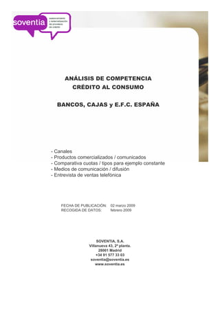 ANÁLISIS DE COMPETENCIA
         CRÉDITO AL CONSUMO


  BANCOS, CAJAS y E.F.C. ESPAÑA




- Canales
- Productos comercializados / comunicados
- Comparativa cuotas / tipos para ejemplo constante
- Medios de comunicación / difusión
- Entrevista de ventas telefónica




                             02 marzo 2009
    FECHA DE PUBLICACIÓN:
                             febrero 2009
    RECOGIDA DE DATOS:




                      SOVENTIA, S.A.
                 Villanueva 43, 2ª planta.
                       28001 Madrid
                     +34 91 577 33 03
                  soventia@soventia.es
                     www.soventia.es
 