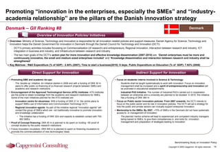 Promoting “innovation in the enterprises, especially the SMEs” and “industry-
academia relationship” are the pillars of the Danish innovation strategy
Denmark – GII Ranking #8                                                                                                                                                        Denmark

                            Overview of Innovation Policies/ Initiatives
 Overview: Ministry of Science, Technology and Innovation is responsible for all innovation-related policies and support measures. Danish Agency for Science, Technology and
  Innovation helps the Danish Government for innovation in Denmark through the Danish Council for Technology and Innovation (DCTI)
   - DCTI‟s primary activities includes focussing on Commercialisation (of research) and entrepreneurs, Regional innovation, Interaction between research and industry, ICT
     integration in business and industry; and Infrastructure between research and industry
   - The two main goals of the DCTI‟s action plan for more innovation and effective knowledge dissemination (2007-2010) are “Danish enterprises must be more and
     continuously innovative, the small and medium-sized enterprises included” and “Knowledge dissemination and interaction between research and industry shall be
     strengthened”
 Key Matrices : R&D Expenditure (% of GDP) : 2.54% (2007); Time to start a business(2010): 6 days; Public Expenditure on Education (% of GDP): 7.92% (2006)


                       Direct Support for Innovation                                                                   Indirect Support for Innovation

  Promoting SME and academic tie-ups:                                                            Focus on students/ interns involved in Science & Technology:
    - The „double-up‟ initiative: An initiative started in 2008 and with a funding of DKK 30 m       - Students shall be taught systematically to work with innovation. Focus on innovation
      plans to offer public co-financing of co-financed research projects between SMEs and             management shall be increased and a spirit of entrepreneurship and innovation will
      academic and research institutions                                                               be promoted in educational establishments
  Encouragement of the Approved Technological Service (ATS) Institutes: ATS institutes              - Industrial PhD Initiative: The number of Industrial PhD‟s carried out in cooperation
   are the portal to obtain knowledge from the academic and research institutions for SMEs.            between an enterprise and a university are planned to be doubled in 2010, this initiative
   Some of the main initiatives planned for the ATS institutes are                                     has a funding of DKK 380 m
    - Innovation centre for ebusiness: With a funding of DKK 21 m, the centre plans to            Focus on Public sector innovation policies: From 2007 onwards, the DCTI intends to
      support SMEs use of Information and Communication Technology (ICT)                           focus on the public sector and its role in innovation policies. The DCTI will set a strategy for
    - Regional innovation agents: As part of the imitative regional "innovation agents" will       how the public and private sectors can mutually support enterprise innovation
      contact the group of SMEs which are not traditionally innovative to promote innovation      Mentorship to the SMEs: By 2007, ~70% of SMEs in the Denmark did not have systematic
      and knowledge collaboration                                                                  access to, or management of innovation
        • The initiative has a funding of DKK 32m and expects to establish contact with 700-         - The planned mentor scheme will lead to experienced and competent industry managers
          900 SMEs                                                                                     being loaned to SMEs, to give them competencies in, and tools for, innovation
  Proof of Concept financing: DKK 40 m is planned to be spent on funding ~50 proof of                 management and preparation of strategies leading to innovation
   concept studies by the public research institutions
  Future Innovation Incubators: DKK 500 m is planned to spent on financing incubators to
   promote the commercialisation of new technologies/ ideas



                                                                                                                                                                Benchmarking Study on Innovation Policy
                                                                                                                                                         Copyright © 2009 Capgemini. All rights reserved.   14
 