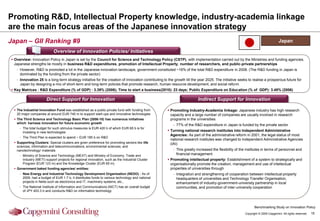 Promoting R&D, Intellectual Property knowledge, industry-academia linkage
are the main focus areas of the Japanese innovation strategy
Japan – GII Ranking #9                                                                                                                                                          Japan

                            Overview of Innovation Policies/ Initiatives
 Overview: Innovation Policy in Japan is set by the Council for Science and Technology Policy (CSTP), with implementation carried out by the Ministries and funding agencies.
  Japanese strengths lie mostly in business R&D expenditures, promotion of Intellectual Property, number of researchers, and public-private partnerships
   - However, R&D is promoted a lot in the Japanese innovation landscape, government constituted ~16% of the total R&D expenditure in 2008. (The R&D funding in Japan is
     dominated by the funding from the private sector)
   - Innovation 25 is a long-term strategy initiative for the creation of innovation contributing to the growth till the year 2025. The initiative seeks to realise a prosperous future for
     Japan by designing a mix of short-term and long-term policies that promote research, human resource development, and social reform
 Key Matrices : R&D Expenditure (% of GDP) : 3.39% (2006); Time to start a business(2010): 23 days; Public Expenditure on Education (% of GDP): 3.48% (2006)

                       Direct Support for Innovation                                                                    Indirect Support for Innovation

  The Industrial Innovation Fund was established as a public-private fund with funding from         Promoting Industry-Academia linkage: Japanese industry has high research
   20 major companies at around EUR 740 m to support start-ups and innovative technologies            capacity and a large number of companies are usually involved in research
  The Third Science and Technology Basic Plan (2006-10) has numerous initiatives                     programs in the universities
   which harness innovation for future economic growth
                                                                                                        - 77% of the R&D expenditure in Japan is funded by the private sector
     - The total budget for such stimulus measures is EUR 420 b of which EUR 65 b is for
       investing in new technologies                                                                 Turning national research institutes into Independent Administrative
                                                                                                      Agencies: As part of the administrative reform in 2001, the legal status of most
     - The Third Plan is expected to spend ~ EUR 185 b on R&D
                                                                                                      national research institutes was changed to Independent Administrative Agencies
  Supporting Clusters: Special clusters are given preference for promoting sectors like life         (IAI)
   sciences, information and telecommunications, environmental sciences, and
   nanotechnology/ materials                                                                            - This greatly increased the flexibility of the institutes in terms of personnel and
     - Ministry of Science and Technology (MEXT) and Ministry of Economy, Trade and                       financial management
       Industry (METI) support projects for regional innovation, such as the Industrial Cluster      Promoting intellectual property: Establishment of a system to strategically and
       Program (EUR 123 m) and the Knowledge Cluster (EUR 65 m)                                       organisationally promote the creation, management and use of intellectual
  Government baked funding agencies/ entities:                                                       properties of universities through
     - New Energy and Industrial Technology Development Organisation (NEDO) - As of                     - Integration and strengthening of cooperation between intellectual property
       2009, had a budget of EUR 1.7 b, it distributes funds to various technology and national           headquarters of universities and Technology Transfer Organisation,
       projects in fields such as electronics and IT, machinery systems, etc.,                            enhancement of industry-government-university partnership in local
     - The National Institute of Information and Communications (NICT) has an overall budget              communities, and promotion of inter-university cooperation
       of JPY 403.3 b and conducts R&D on information technology



                                                                                                                                                              Benchmarking Study on Innovation Policy
                                                                                                                                                       Copyright © 2009 Capgemini. All rights reserved.   15
 