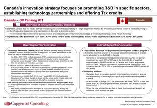 Canada‟s innovation strategy focuses on promoting R&D in specific sectors,
 establishing technology partnerships and offering Tax credits
 Canada – GII Ranking #11                                                                                                                                                                 Canada

                                  Overview of Innovation Policies/ Initiatives
   Overview: Canada does not have a defined innovation policy under the responsibility of a single department. Rather, the innovation governance system is distributed among a
    number of departments, agencies and organisations in the public and private sectors
         - The innovation/ R&D environment in Canada revolves around building an Entrepreneurial Advantage, a Knowledge Advantage, and a People Advantage
   Key Matrices : R&D Expenditure (% of GDP) : 1.89% (2007); Time to start a business(2010): 5 days; Public Expenditure on Education (% of GDP): 4.93% (2005)



                             Direct Support for Innovation                                                                        Indirect Support for Innovation

         Technology Partnerships Canada (TPC)(1) was a special operating agency of Industry                   The Scientific Research and Experimental Development (SR&ED) program is
          Canada for providing funding support for strategic R&D, TPC had a special focus on the                a federal tax incentive program to encourage Canadian businesses of all sizes
          small and medium sized enterprises (SMEs)                                                             and in all sectors to conduct R&D in Canada
           - As of Dec 2007, TPC's portfolio consisted of 761 projects representing a multi-year
                                                                                                                  - Generally, a Canadian-controlled private corporation (CCPC) can earn an
             investment of CAD 3.7 b (88% of this investment targeted small to medium-size
             companies across Canada). Further, these projects have leveraged an additional CAD                     investment tax credit (ITC) of 35% up to the first CAD 3 m of qualified
             14.2 b in private sector innovation spending                                                           expenditures for SR&ED carried out in Canada, and 20% on any excess
         Programs/ initiatives supporting research/ innovation:
                                                                                                                    amount. Other Canadian corporations, proprietorships, partnerships, and
                                                                                                                    trusts can earn an ITC of 20% of qualified expenditures for SR&ED carried out
           - EUR 220 m was provided to the Natural Sciences and Engineering Research Council
                                                                                                                    in Canada.
             (NSERC) over three years (2007-2010) to create centres of excellence (CoEs) in
             commercialisation and research in priority areas such as renewable energy and                     Supporting students
             environmental technologies                                                                           - Canadian Govt. is increasing support for scholarships, including in science
           - The government provided EUR 310 m over 7 years (2007-2014) to Sustainable                              and engineering, to encourage more youth to pursue advanced degrees in
             Development Technology Canada to invest with the private sector in large-scale next                    Canada
             generation facilities for the production of fuels from renewable resources
                                                                                                                  - As announced in Budget 2007, the government will invest CAD 35 m over two
         The National Research Council-Industrial Research Assistance Program (NRC-IRAP)
          is Canada's premier innovation assistance program for small and medium-sized enterprises
                                                                                                                    years, and CAD 27 m per year thereafter, to expand the Canada Graduate
          (SMEs)                                                                                                    Scholarships
           - NRC-IRAP provides innovation assistance to 10,000 firms annually, sharing the                        - When the new scholarships are fully in place, the councils will support an
             financial risks with some 2,800 of these for R&D projects and pre-commercialisation                    additional 1,000 students per year
             activities

Note:      (1) The terms and conditions of the TPC program expired on December 31, 2006; No new projects are being contracted presently, but all existing contracted projects are being supported

                                                                                                                                                                         Benchmarking Study on Innovation Policy
                                                                                                                                                                  Copyright © 2009 Capgemini. All rights reserved.   17
 