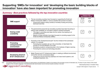 Supporting „SMEs for innovation‟ and „developing the basic building blocks of
 innovation‟ have also been important for promoting innovation
 Summary –Best practices followed by the top innovative countries
                                                                                                                                                                              Presence of the
                                                                                                                                                                           Best Practice in the NL
                                                                                                                                                                          Yes/ No            Level
                                                             The top innovating countries have focussed on supporting the Small and
                                                              Medium Enterprises (SMEs) in various activities that promote innovation
                SME support                                                                                                                                                  P
                                                              − Government support mainly consists of monetary funding and proving
                                                                 technical know how


                                                             The governments across the top innovating countries have been focussing on
                                                              easing credit availability for innovative/ research oriented businesses
                Easing credit                                 − This helps in promoting new ideas into the market, thus leading to an                                        P
                availability                                     innovative economy
                                                              − Majority of these activities have been focussed on providing support to the
                                                                 Small and Medium Enterprises (SMEs)


                                                             Promotion of the “Entrepreneurial spirit” into the mindset of the businesses/
                                                              citizens. For example:
                Promoting
                                                              − Promoting the incubators set up in the universities, to help fasten the
                entrepreneurial                                    process of commercialisation of an idea                                                                   P
                environment                                   − Developing academic entrepreneurship in the Institutes of Higher Learning
                                                              − Promoting the science and technology education


                                                             Better Physical and ICT infrastructure helps in creating an efficient environment,
                Developing physical                           and further removes unnecessary delays
                & ICT infrastructure                          − These focus around improving highways and mass transit systems; and                                          P
                                                                  broadband expansion, etc.,


Note:   The presence/ absence and the level of presence of a best practice in the Netherlands is based on the analysis of the secondary sources of information only. The idea is to give a flavour of the overall
        dynamics of the innovation landscape in the Netherlands when benchmarked vis-à-vis the top innovative countries in the world
                                                                                                                                                                        Benchmarking Study on Innovation Policy
                                                                                                                                                                 Copyright © 2009 Capgemini. All rights reserved.   4
 