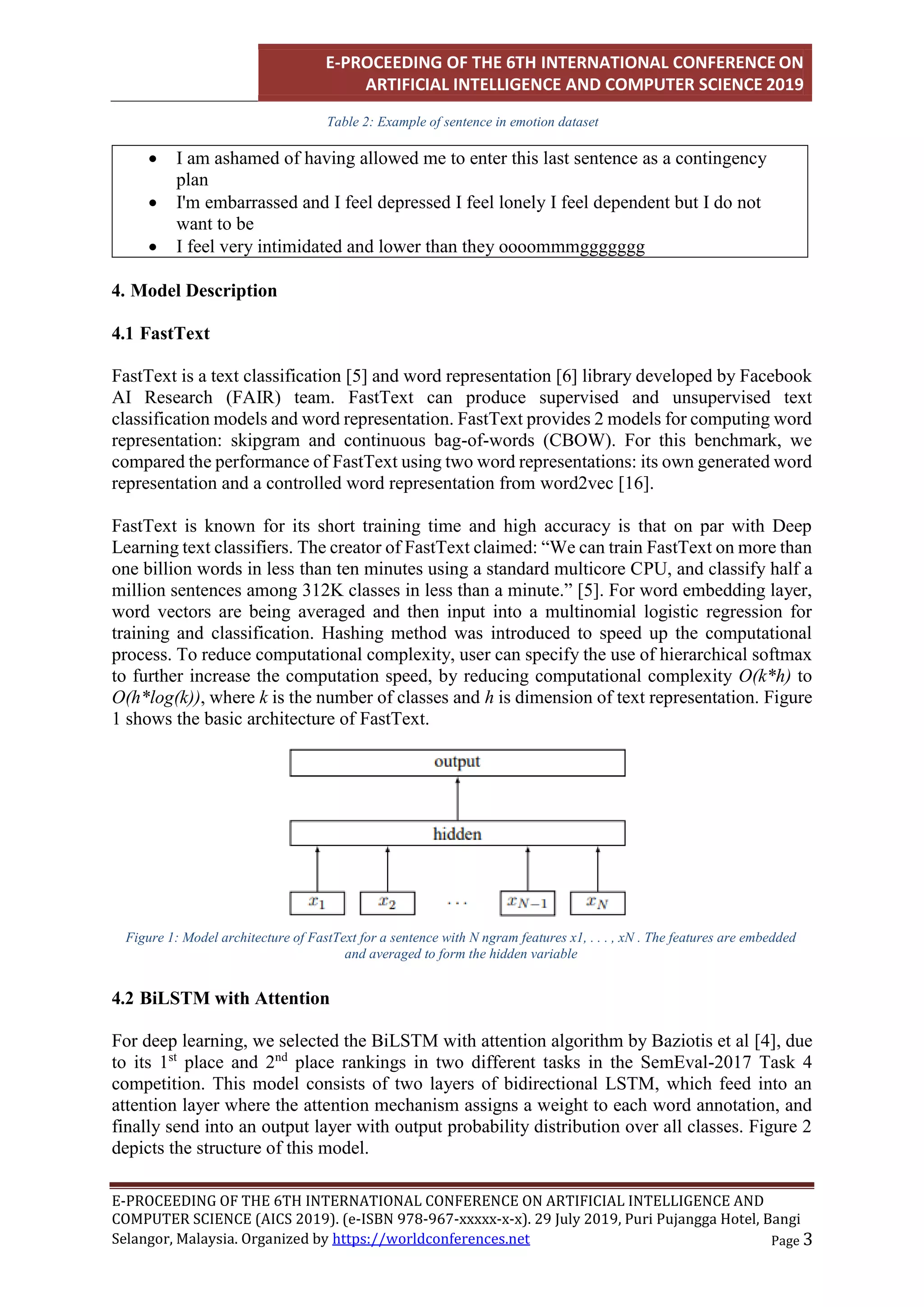 E-PROCEEDING OF THE 6TH INTERNATIONAL CONFERENCE ON
ARTIFICIAL INTELLIGENCE AND COMPUTER SCIENCE 2019
E-PROCEEDING OF THE 6TH INTERNATIONAL CONFERENCE ON ARTIFICIAL INTELLIGENCE AND
COMPUTER SCIENCE (AICS 2019). (e-ISBN 978-967-xxxxx-x-x). 29 July 2019, Puri Pujangga Hotel, Bangi
Page 3
Selangor, Malaysia. Organized by https://worldconferences.net
Table 2: Example of sentence in emotion dataset
 I am ashamed of having allowed me to enter this last sentence as a contingency
plan
 I'm embarrassed and I feel depressed I feel lonely I feel dependent but I do not
want to be
 I feel very intimidated and lower than they oooommmggggggg
4. Model Description
4.1 FastText
FastText is a text classification [5] and word representation [6] library developed by Facebook
AI Research (FAIR) team. FastText can produce supervised and unsupervised text
classification models and word representation. FastText provides 2 models for computing word
representation: skipgram and continuous bag-of-words (CBOW). For this benchmark, we
compared the performance of FastText using two word representations: its own generated word
representation and a controlled word representation from word2vec [16].
FastText is known for its short training time and high accuracy is that on par with Deep
Learning text classifiers. The creator of FastText claimed: “We can train FastText on more than
one billion words in less than ten minutes using a standard multicore CPU, and classify half a
million sentences among 312K classes in less than a minute.” [5]. For word embedding layer,
word vectors are being averaged and then input into a multinomial logistic regression for
training and classification. Hashing method was introduced to speed up the computational
process. To reduce computational complexity, user can specify the use of hierarchical softmax
to further increase the computation speed, by reducing computational complexity O(k*h) to
O(h*log(k)), where k is the number of classes and h is dimension of text representation. Figure
1 shows the basic architecture of FastText.
4.2 BiLSTM with Attention
For deep learning, we selected the BiLSTM with attention algorithm by Baziotis et al [4], due
to its 1st
place and 2nd
place rankings in two different tasks in the SemEval-2017 Task 4
competition. This model consists of two layers of bidirectional LSTM, which feed into an
attention layer where the attention mechanism assigns a weight to each word annotation, and
finally send into an output layer with output probability distribution over all classes. Figure 2
depicts the structure of this model.
Figure 1: Model architecture of FastText for a sentence with N ngram features x1, . . . , xN . The features are embedded
and averaged to form the hidden variable
 