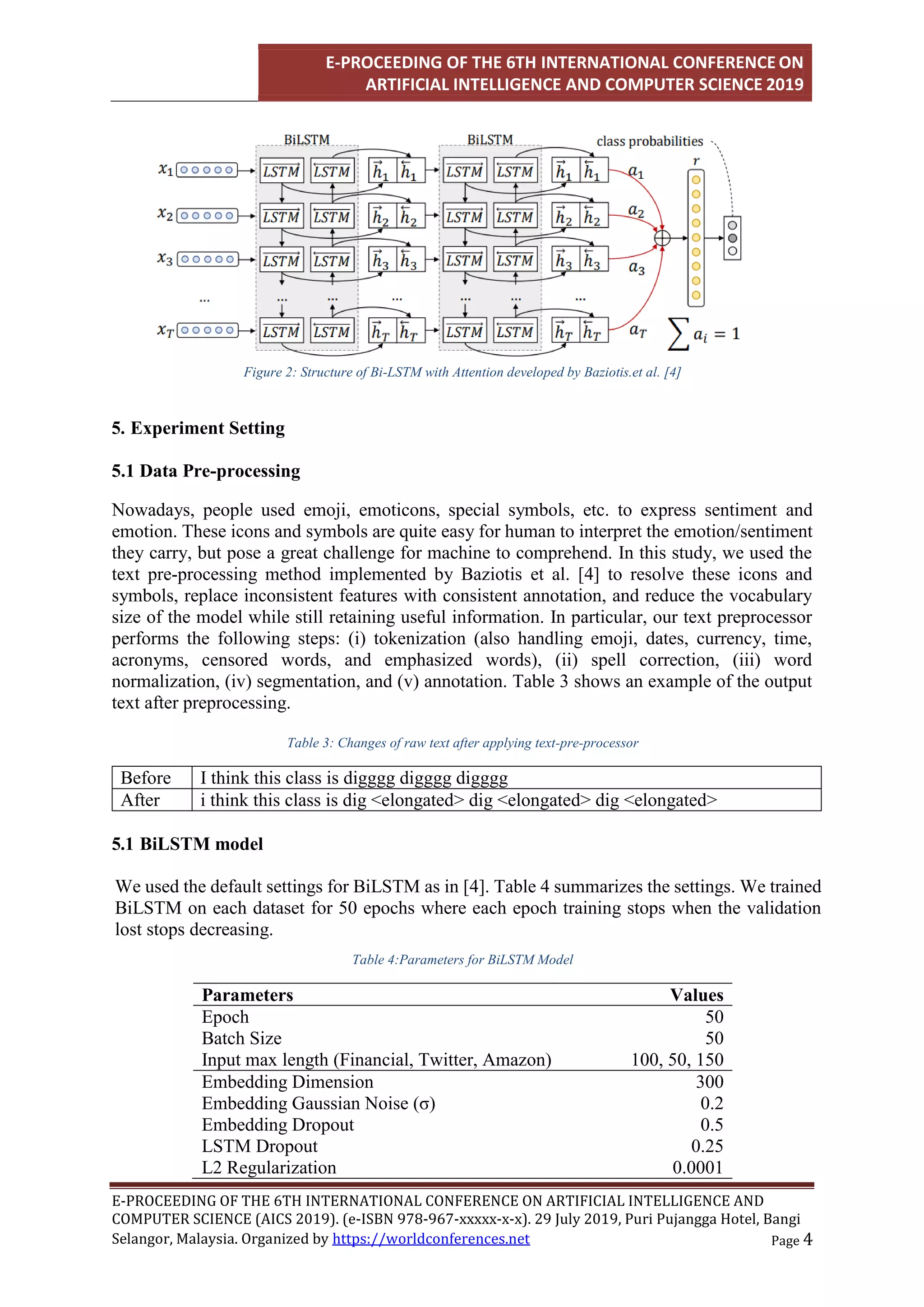 E-PROCEEDING OF THE 6TH INTERNATIONAL CONFERENCE ON
ARTIFICIAL INTELLIGENCE AND COMPUTER SCIENCE 2019
E-PROCEEDING OF THE 6TH INTERNATIONAL CONFERENCE ON ARTIFICIAL INTELLIGENCE AND
COMPUTER SCIENCE (AICS 2019). (e-ISBN 978-967-xxxxx-x-x). 29 July 2019, Puri Pujangga Hotel, Bangi
Page 4
Selangor, Malaysia. Organized by https://worldconferences.net
Figure 2: Structure of Bi-LSTM with Attention developed by Baziotis.et al. [4]
5. Experiment Setting
5.1 Data Pre-processing
Nowadays, people used emoji, emoticons, special symbols, etc. to express sentiment and
emotion. These icons and symbols are quite easy for human to interpret the emotion/sentiment
they carry, but pose a great challenge for machine to comprehend. In this study, we used the
text pre-processing method implemented by Baziotis et al. [4] to resolve these icons and
symbols, replace inconsistent features with consistent annotation, and reduce the vocabulary
size of the model while still retaining useful information. In particular, our text preprocessor
performs the following steps: (i) tokenization (also handling emoji, dates, currency, time,
acronyms, censored words, and emphasized words), (ii) spell correction, (iii) word
normalization, (iv) segmentation, and (v) annotation. Table 3 shows an example of the output
text after preprocessing.
Table 3: Changes of raw text after applying text-pre-processor
Before I think this class is digggg digggg digggg
After i think this class is dig <elongated> dig <elongated> dig <elongated>
5.1 BiLSTM model
We used the default settings for BiLSTM as in [4]. Table 4 summarizes the settings. We trained
BiLSTM on each dataset for 50 epochs where each epoch training stops when the validation
lost stops decreasing.
Table 4:Parameters for BiLSTM Model
Parameters Values
Epoch 50
Batch Size 50
Input max length (Financial, Twitter, Amazon) 100, 50, 150
Embedding Dimension 300
Embedding Gaussian Noise (σ) 0.2
Embedding Dropout 0.5
LSTM Dropout 0.25
L2 Regularization 0.0001
 
