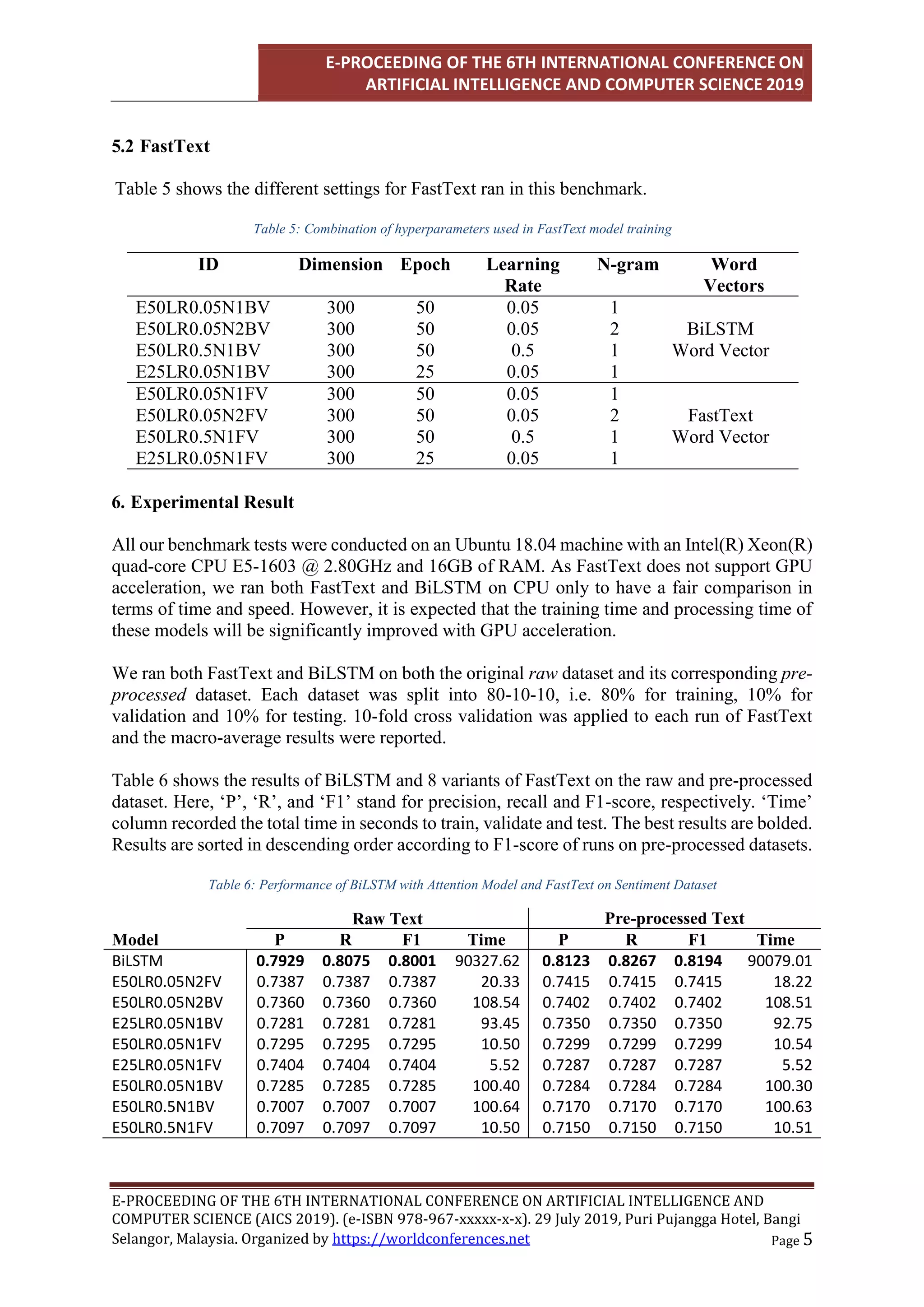 E-PROCEEDING OF THE 6TH INTERNATIONAL CONFERENCE ON
ARTIFICIAL INTELLIGENCE AND COMPUTER SCIENCE 2019
E-PROCEEDING OF THE 6TH INTERNATIONAL CONFERENCE ON ARTIFICIAL INTELLIGENCE AND
COMPUTER SCIENCE (AICS 2019). (e-ISBN 978-967-xxxxx-x-x). 29 July 2019, Puri Pujangga Hotel, Bangi
Page 5
Selangor, Malaysia. Organized by https://worldconferences.net
5.2 FastText
Table 5 shows the different settings for FastText ran in this benchmark.
Table 5: Combination of hyperparameters used in FastText model training
ID Dimension Epoch Learning
Rate
N-gram Word
Vectors
E50LR0.05N1BV 300 50 0.05 1
BiLSTM
Word Vector
E50LR0.05N2BV 300 50 0.05 2
E50LR0.5N1BV 300 50 0.5 1
E25LR0.05N1BV 300 25 0.05 1
E50LR0.05N1FV 300 50 0.05 1
FastText
Word Vector
E50LR0.05N2FV 300 50 0.05 2
E50LR0.5N1FV 300 50 0.5 1
E25LR0.05N1FV 300 25 0.05 1
6. Experimental Result
All our benchmark tests were conducted on an Ubuntu 18.04 machine with an Intel(R) Xeon(R)
quad-core CPU E5-1603 @ 2.80GHz and 16GB of RAM. As FastText does not support GPU
acceleration, we ran both FastText and BiLSTM on CPU only to have a fair comparison in
terms of time and speed. However, it is expected that the training time and processing time of
these models will be significantly improved with GPU acceleration.
We ran both FastText and BiLSTM on both the original raw dataset and its corresponding pre-
processed dataset. Each dataset was split into 80-10-10, i.e. 80% for training, 10% for
validation and 10% for testing. 10-fold cross validation was applied to each run of FastText
and the macro-average results were reported.
Table 6 shows the results of BiLSTM and 8 variants of FastText on the raw and pre-processed
dataset. Here, ‘P’, ‘R’, and ‘F1’ stand for precision, recall and F1-score, respectively. ‘Time’
column recorded the total time in seconds to train, validate and test. The best results are bolded.
Results are sorted in descending order according to F1-score of runs on pre-processed datasets.
Table 6: Performance of BiLSTM with Attention Model and FastText on Sentiment Dataset
Raw Text Pre-processed Text
Model P R F1 Time P R F1 Time
BiLSTM 0.7929 0.8075 0.8001 90327.62 0.8123 0.8267 0.8194 90079.01
E50LR0.05N2FV 0.7387 0.7387 0.7387 20.33 0.7415 0.7415 0.7415 18.22
E50LR0.05N2BV 0.7360 0.7360 0.7360 108.54 0.7402 0.7402 0.7402 108.51
E25LR0.05N1BV 0.7281 0.7281 0.7281 93.45 0.7350 0.7350 0.7350 92.75
E50LR0.05N1FV 0.7295 0.7295 0.7295 10.50 0.7299 0.7299 0.7299 10.54
E25LR0.05N1FV 0.7404 0.7404 0.7404 5.52 0.7287 0.7287 0.7287 5.52
E50LR0.05N1BV 0.7285 0.7285 0.7285 100.40 0.7284 0.7284 0.7284 100.30
E50LR0.5N1BV 0.7007 0.7007 0.7007 100.64 0.7170 0.7170 0.7170 100.63
E50LR0.5N1FV 0.7097 0.7097 0.7097 10.50 0.7150 0.7150 0.7150 10.51
 