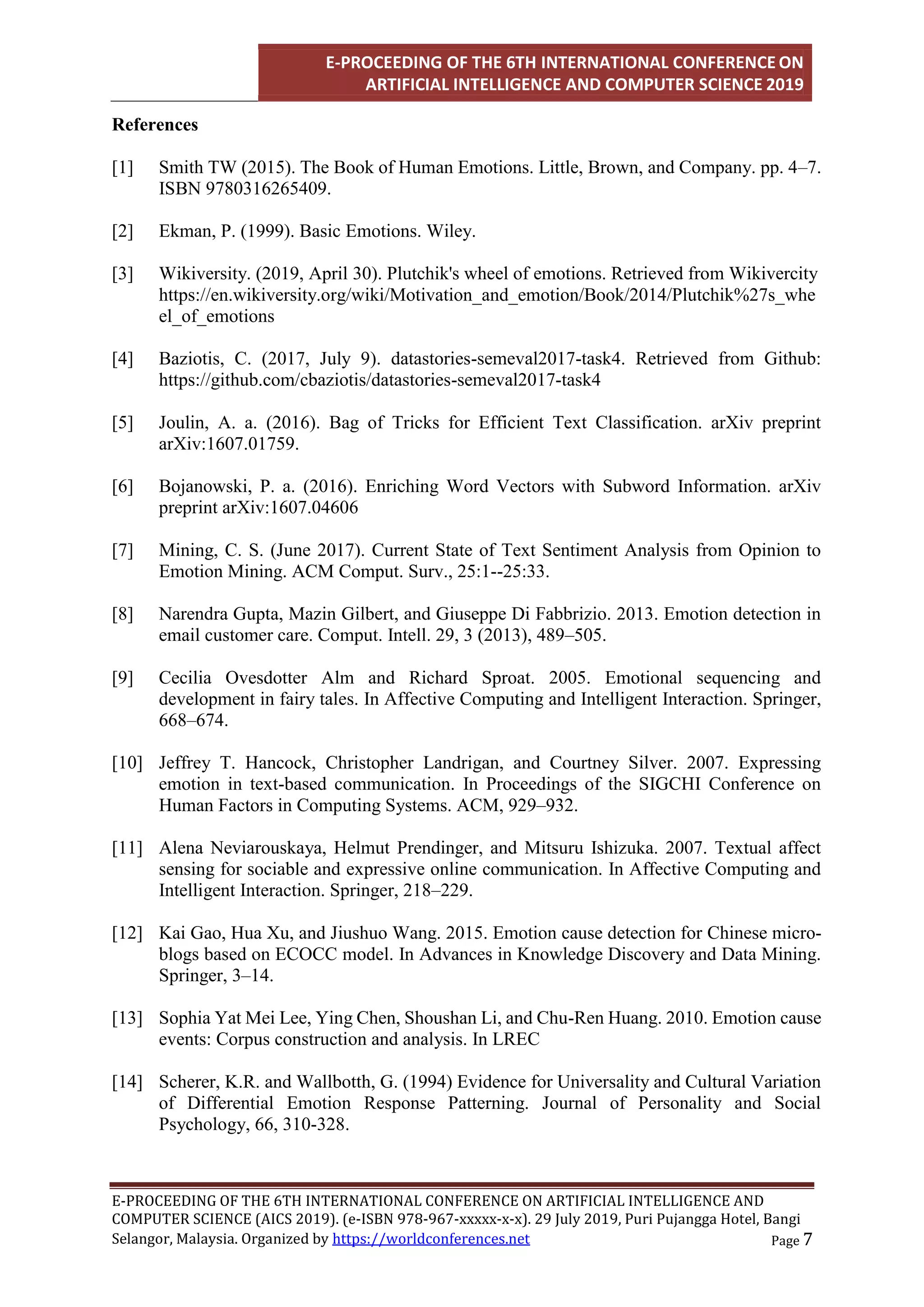 E-PROCEEDING OF THE 6TH INTERNATIONAL CONFERENCE ON
ARTIFICIAL INTELLIGENCE AND COMPUTER SCIENCE 2019
E-PROCEEDING OF THE 6TH INTERNATIONAL CONFERENCE ON ARTIFICIAL INTELLIGENCE AND
COMPUTER SCIENCE (AICS 2019). (e-ISBN 978-967-xxxxx-x-x). 29 July 2019, Puri Pujangga Hotel, Bangi
Page 7
Selangor, Malaysia. Organized by https://worldconferences.net
References
[1] Smith TW (2015). The Book of Human Emotions. Little, Brown, and Company. pp. 4–7.
ISBN 9780316265409.
[2] Ekman, P. (1999). Basic Emotions. Wiley.
[3] Wikiversity. (2019, April 30). Plutchik's wheel of emotions. Retrieved from Wikivercity
https://en.wikiversity.org/wiki/Motivation_and_emotion/Book/2014/Plutchik%27s_whe
el_of_emotions
[4] Baziotis, C. (2017, July 9). datastories-semeval2017-task4. Retrieved from Github:
https://github.com/cbaziotis/datastories-semeval2017-task4
[5] Joulin, A. a. (2016). Bag of Tricks for Efficient Text Classification. arXiv preprint
arXiv:1607.01759.
[6] Bojanowski, P. a. (2016). Enriching Word Vectors with Subword Information. arXiv
preprint arXiv:1607.04606
[7] Mining, C. S. (June 2017). Current State of Text Sentiment Analysis from Opinion to
Emotion Mining. ACM Comput. Surv., 25:1--25:33.
[8] Narendra Gupta, Mazin Gilbert, and Giuseppe Di Fabbrizio. 2013. Emotion detection in
email customer care. Comput. Intell. 29, 3 (2013), 489–505.
[9] Cecilia Ovesdotter Alm and Richard Sproat. 2005. Emotional sequencing and
development in fairy tales. In Affective Computing and Intelligent Interaction. Springer,
668–674.
[10] Jeffrey T. Hancock, Christopher Landrigan, and Courtney Silver. 2007. Expressing
emotion in text-based communication. In Proceedings of the SIGCHI Conference on
Human Factors in Computing Systems. ACM, 929–932.
[11] Alena Neviarouskaya, Helmut Prendinger, and Mitsuru Ishizuka. 2007. Textual affect
sensing for sociable and expressive online communication. In Affective Computing and
Intelligent Interaction. Springer, 218–229.
[12] Kai Gao, Hua Xu, and Jiushuo Wang. 2015. Emotion cause detection for Chinese micro-
blogs based on ECOCC model. In Advances in Knowledge Discovery and Data Mining.
Springer, 3–14.
[13] Sophia Yat Mei Lee, Ying Chen, Shoushan Li, and Chu-Ren Huang. 2010. Emotion cause
events: Corpus construction and analysis. In LREC
[14] Scherer, K.R. and Wallbotth, G. (1994) Evidence for Universality and Cultural Variation
of Differential Emotion Response Patterning. Journal of Personality and Social
Psychology, 66, 310-328.
 