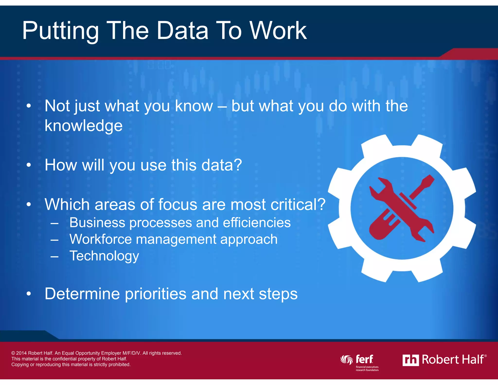 21
Putting The Data To Work
• Not just what you know – but what you do with the
knowledge
• How will you use this data?
• Which areas of focus are most critical?
– Business processes and efficiencies
– Workforce management approach
– Technology
• Determine priorities and next steps
© 2014 Robert Half International Inc. An Equal Opportunity Employer M/F/D/V.
 