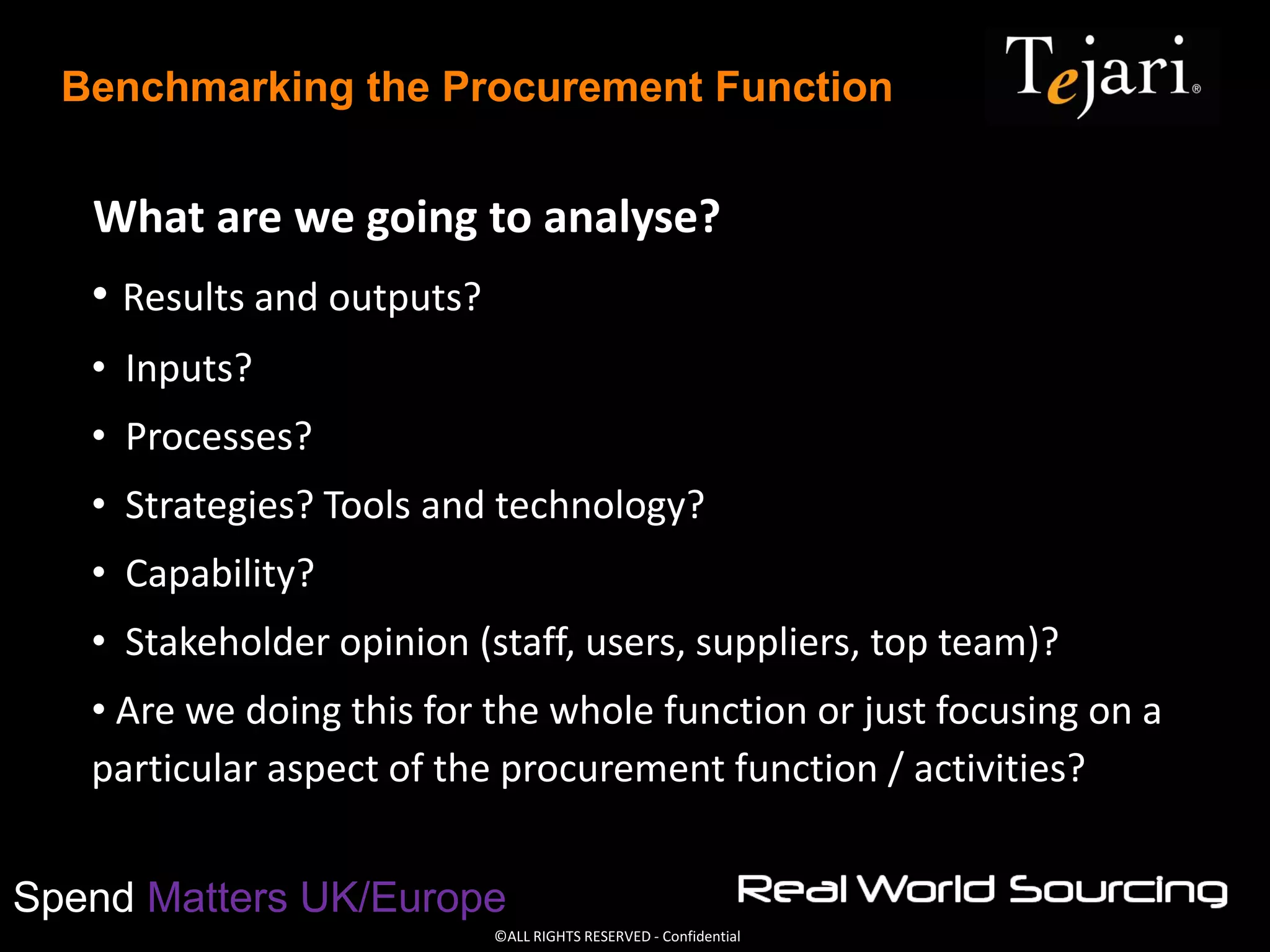 ©ALL RIGHTS RESERVED - Confidential
Spend Matters UK/Europe
Benchmarking the Procurement Function
What are we going to analyse?
• Results and outputs?
• Inputs?
• Processes?
• Strategies? Tools and technology?
• Capability?
• Stakeholder opinion (staff, users, suppliers, top team)?
• Are we doing this for the whole function or just focusing on a
particular aspect of the procurement function / activities?
 