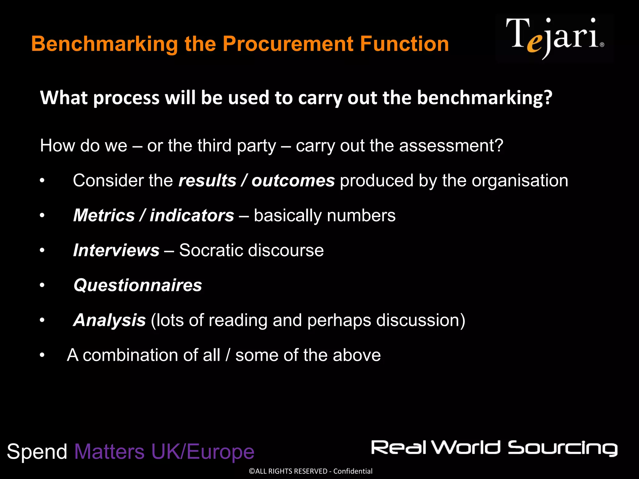 ©ALL RIGHTS RESERVED - Confidential
Spend Matters UK/Europe
Benchmarking the Procurement Function
What process will be used to carry out the benchmarking?
How do we – or the third party – carry out the assessment?
• Consider the results / outcomes produced by the organisation
• Metrics / indicators – basically numbers
• Interviews – Socratic discourse
• Questionnaires
• Analysis (lots of reading and perhaps discussion)
• A combination of all / some of the above
 