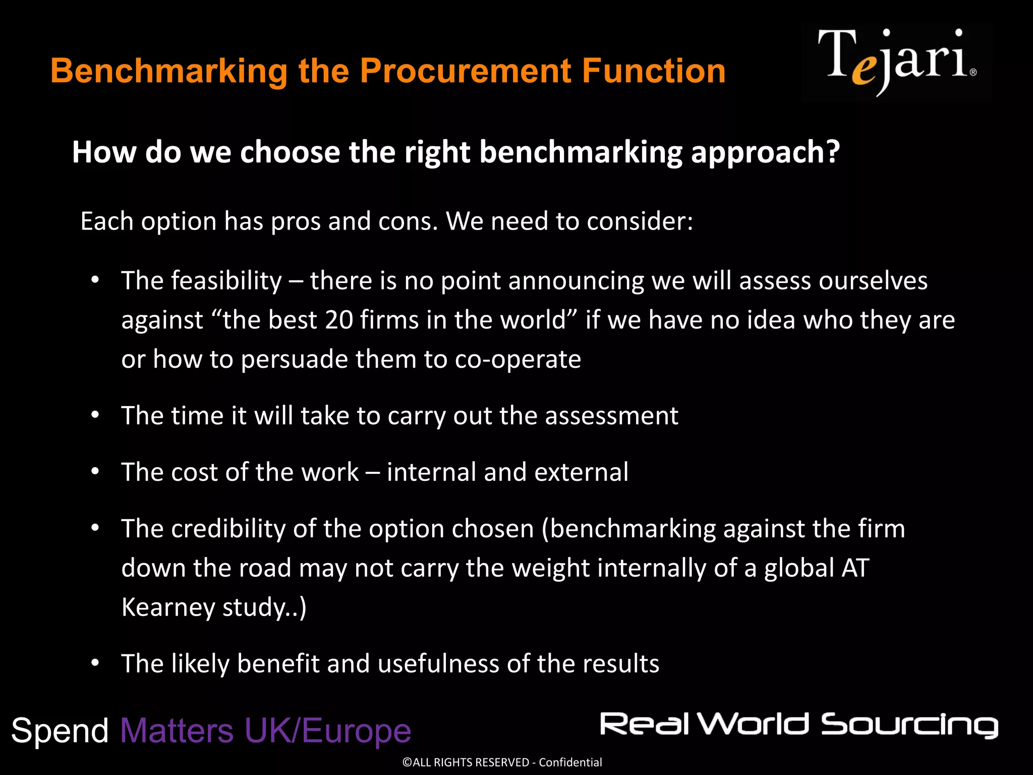 ©ALL RIGHTS RESERVED - Confidential
Spend Matters UK/Europe
Benchmarking the Procurement Function
How do we choose the right benchmarking approach?
Each option has pros and cons. We need to consider:
• The feasibility – there is no point announcing we will assess ourselves
against “the best 20 firms in the world” if we have no idea who they are
or how to persuade them to co-operate
• The time it will take to carry out the assessment
• The cost of the work – internal and external
• The credibility of the option chosen (benchmarking against the firm
down the road may not carry the weight internally of a global AT
Kearney study..)
• The likely benefit and usefulness of the results
 
