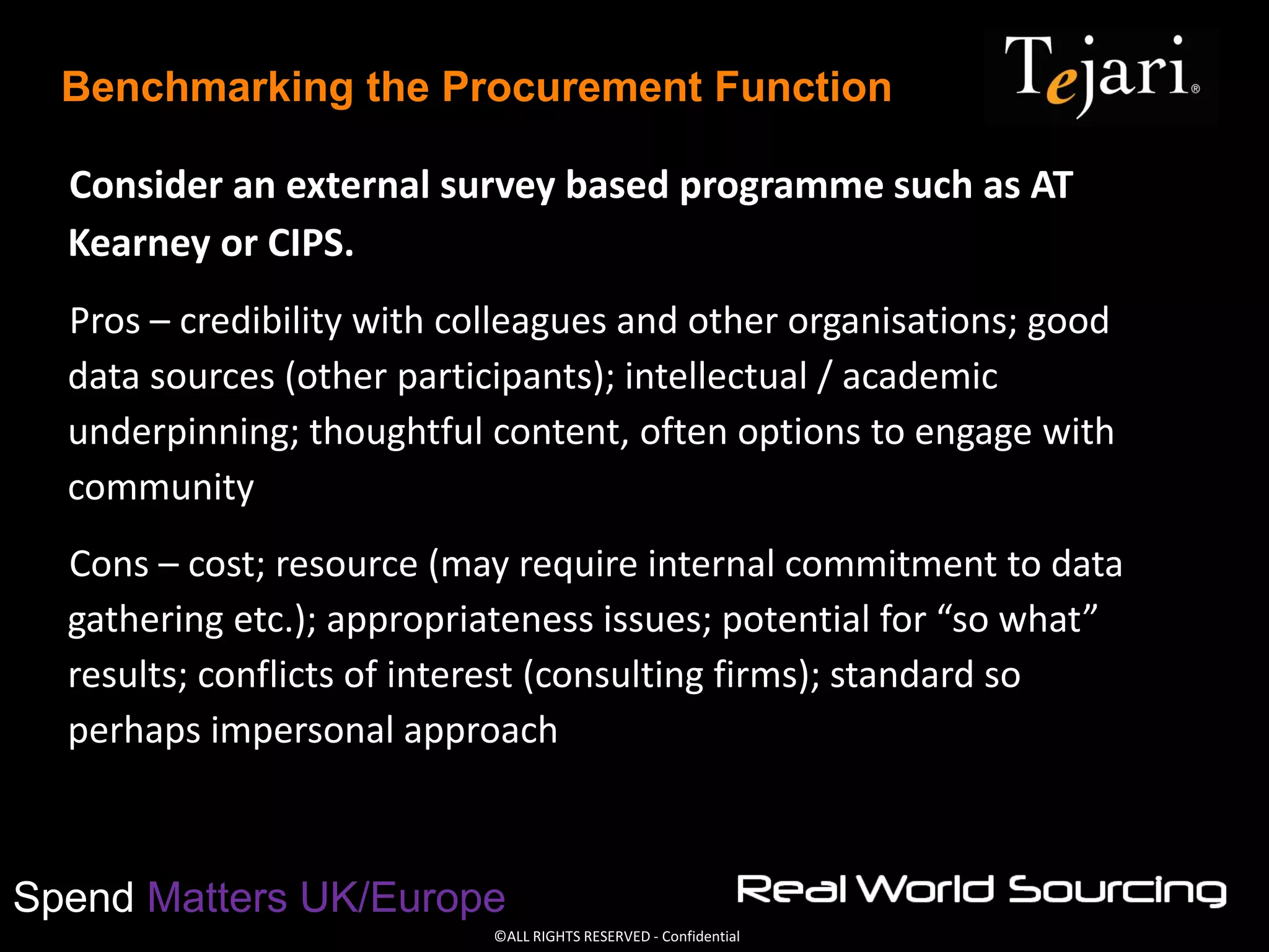 ©ALL RIGHTS RESERVED - Confidential
Spend Matters UK/Europe
Benchmarking the Procurement Function
Consider an external survey based programme such as AT
Kearney or CIPS.
Pros – credibility with colleagues and other organisations; good
data sources (other participants); intellectual / academic
underpinning; thoughtful content, often options to engage with
community
Cons – cost; resource (may require internal commitment to data
gathering etc.); appropriateness issues; potential for “so what”
results; conflicts of interest (consulting firms); standard so
perhaps impersonal approach
 
