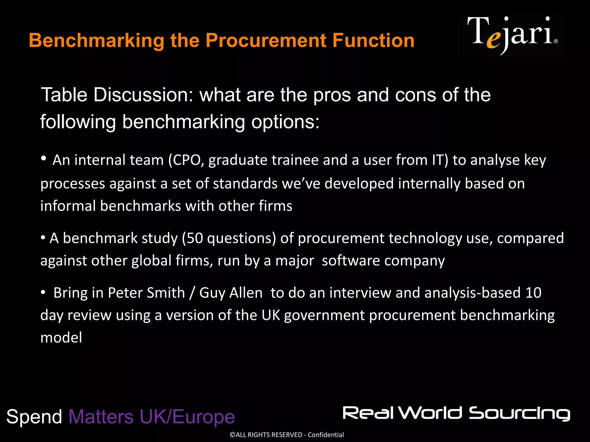 ©ALL RIGHTS RESERVED - Confidential
Spend Matters UK/Europe
Benchmarking the Procurement Function
Table Discussion: what are the pros and cons of the
following benchmarking options:
• An internal team (CPO, graduate trainee and a user from IT) to analyse key
processes against a set of standards we’ve developed internally based on
informal benchmarks with other firms
• A benchmark study (50 questions) of procurement technology use, compared
against other global firms, run by a major software company
• Bring in Peter Smith / Guy Allen to do an interview and analysis-based 10
day review using a version of the UK government procurement benchmarking
model
 