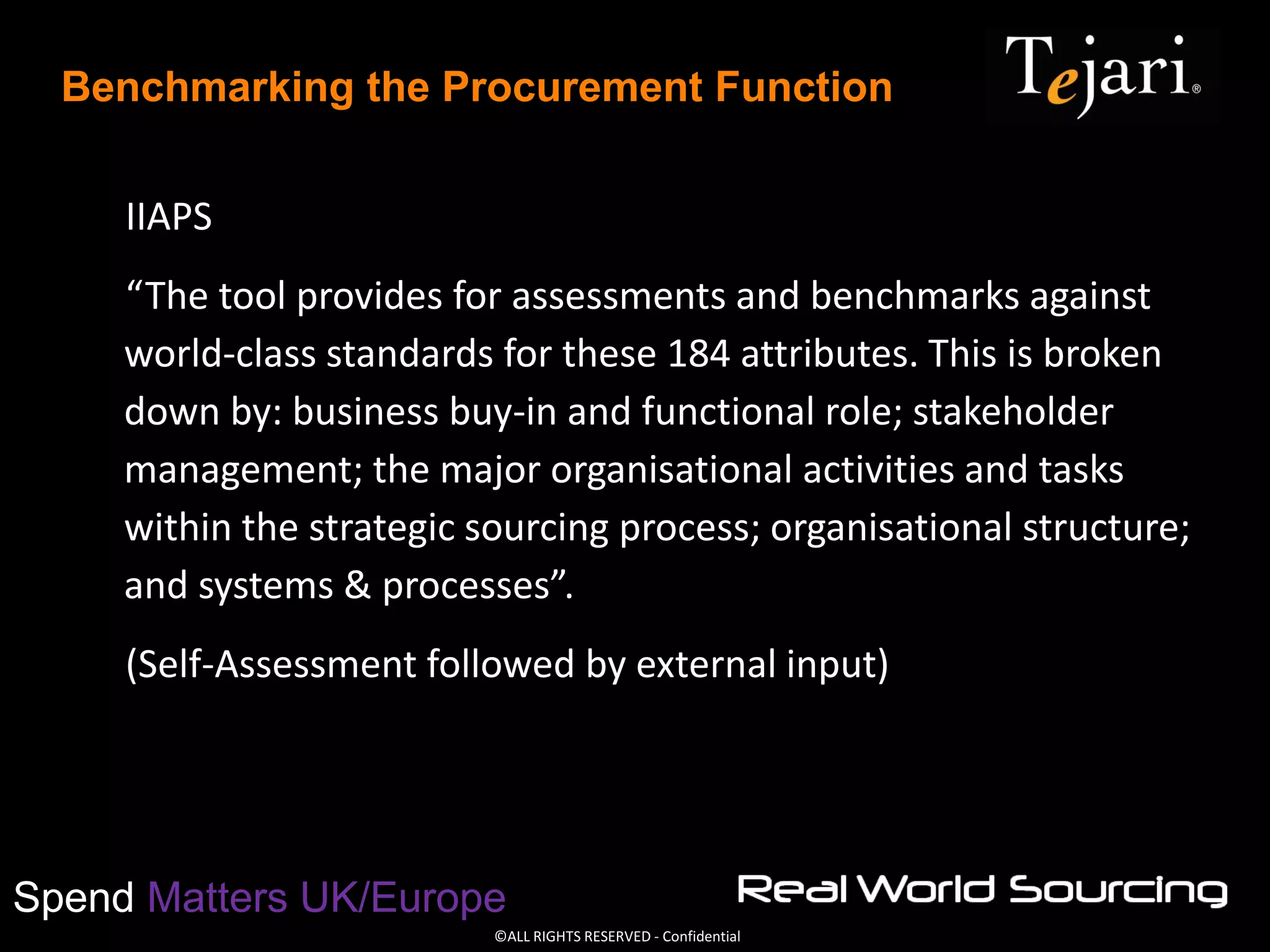 ©ALL RIGHTS RESERVED - Confidential
Spend Matters UK/Europe
Benchmarking the Procurement Function
IIAPS
“The tool provides for assessments and benchmarks against
world-class standards for these 184 attributes. This is broken
down by: business buy-in and functional role; stakeholder
management; the major organisational activities and tasks
within the strategic sourcing process; organisational structure;
and systems & processes”.
(Self-Assessment followed by external input)
 