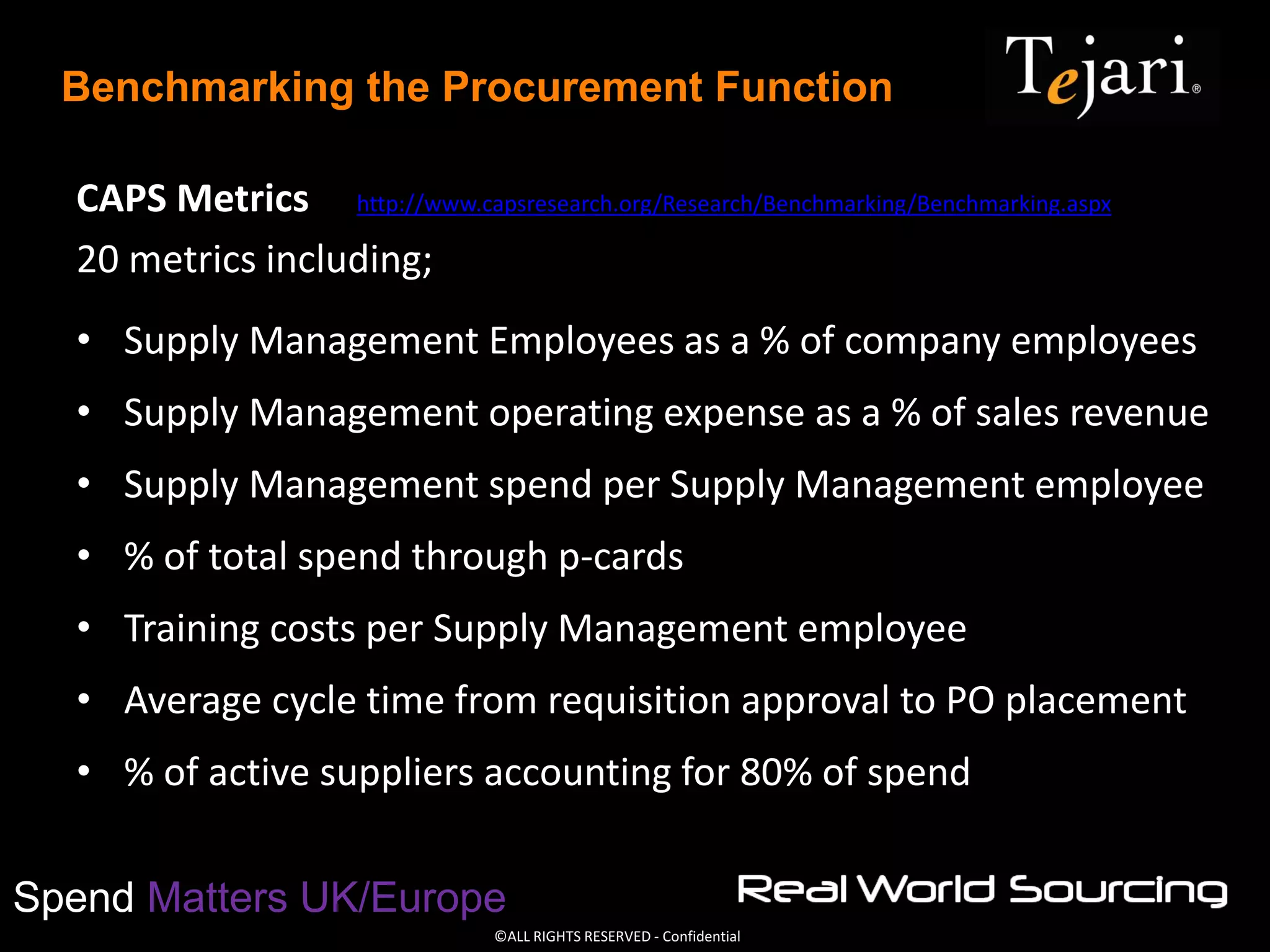 ©ALL RIGHTS RESERVED - Confidential
Spend Matters UK/Europe
Benchmarking the Procurement Function
CAPS Metrics http://www.capsresearch.org/Research/Benchmarking/Benchmarking.aspx
20 metrics including;
• Supply Management Employees as a % of company employees
• Supply Management operating expense as a % of sales revenue
• Supply Management spend per Supply Management employee
• % of total spend through p-cards
• Training costs per Supply Management employee
• Average cycle time from requisition approval to PO placement
• % of active suppliers accounting for 80% of spend
 