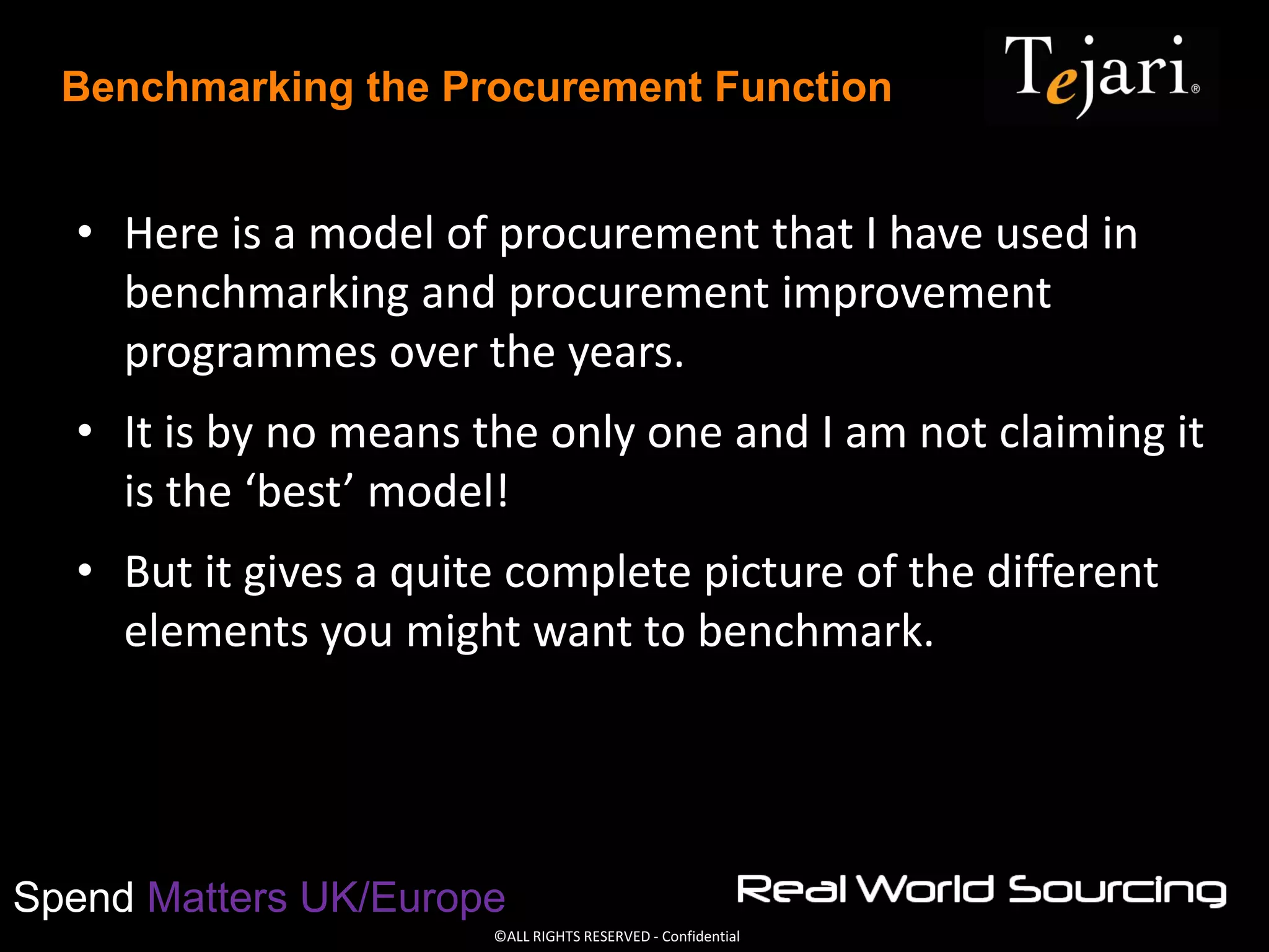 ©ALL RIGHTS RESERVED - Confidential
Spend Matters UK/Europe
Benchmarking the Procurement Function
• Here is a model of procurement that I have used in
benchmarking and procurement improvement
programmes over the years.
• It is by no means the only one and I am not claiming it
is the ‘best’ model!
• But it gives a quite complete picture of the different
elements you might want to benchmark.
 