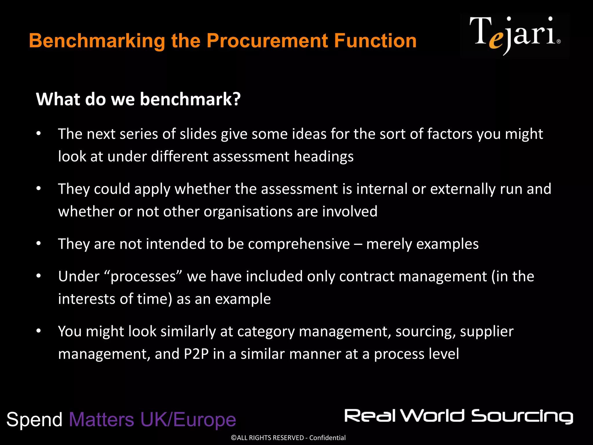 ©ALL RIGHTS RESERVED - Confidential
Spend Matters UK/Europe
Benchmarking the Procurement Function
What do we benchmark?
• The next series of slides give some ideas for the sort of factors you might
look at under different assessment headings
• They could apply whether the assessment is internal or externally run and
whether or not other organisations are involved
• They are not intended to be comprehensive – merely examples
• Under “processes” we have included only contract management (in the
interests of time) as an example
• You might look similarly at category management, sourcing, supplier
management, and P2P in a similar manner at a process level
 