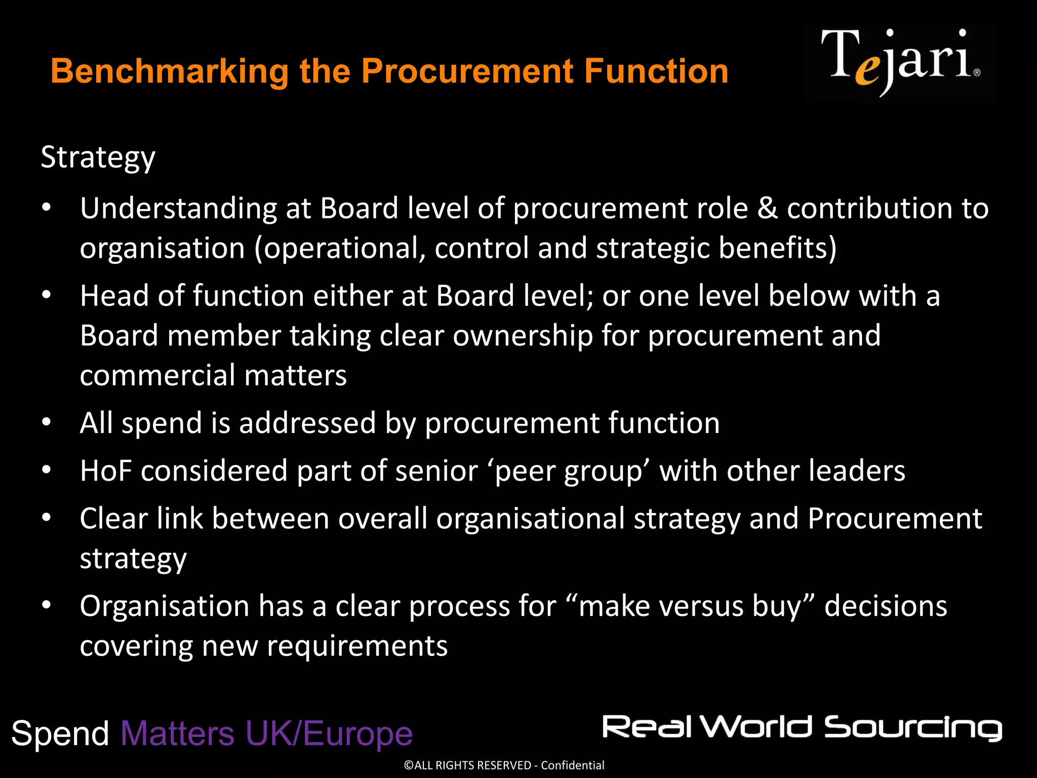 ©ALL RIGHTS RESERVED - Confidential
Spend Matters UK/Europe
Benchmarking the Procurement Function
Strategy
• Understanding at Board level of procurement role & contribution to
organisation (operational, control and strategic benefits)
• Head of function either at Board level; or one level below with a
Board member taking clear ownership for procurement and
commercial matters
• All spend is addressed by procurement function
• HoF considered part of senior ‘peer group’ with other leaders
• Clear link between overall organisational strategy and Procurement
strategy
• Organisation has a clear process for “make versus buy” decisions
covering new requirements
 