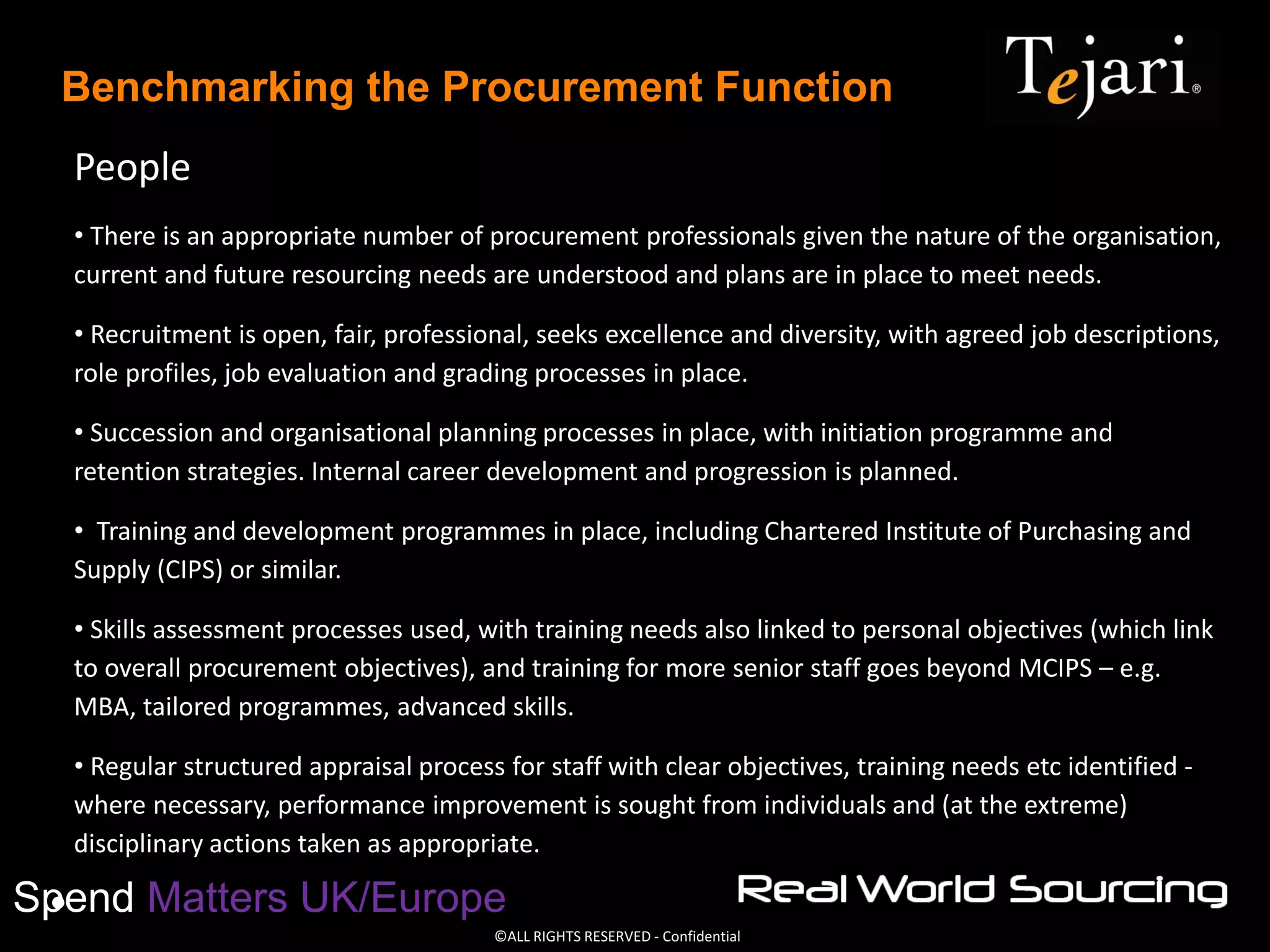 ©ALL RIGHTS RESERVED - Confidential
Spend Matters UK/Europe
Benchmarking the Procurement Function
People
• There is an appropriate number of procurement professionals given the nature of the organisation,
current and future resourcing needs are understood and plans are in place to meet needs.
• Recruitment is open, fair, professional, seeks excellence and diversity, with agreed job descriptions,
role profiles, job evaluation and grading processes in place.
• Succession and organisational planning processes in place, with initiation programme and
retention strategies. Internal career development and progression is planned.
• Training and development programmes in place, including Chartered Institute of Purchasing and
Supply (CIPS) or similar.
• Skills assessment processes used, with training needs also linked to personal objectives (which link
to overall procurement objectives), and training for more senior staff goes beyond MCIPS – e.g.
MBA, tailored programmes, advanced skills.
• Regular structured appraisal process for staff with clear objectives, training needs etc identified -
where necessary, performance improvement is sought from individuals and (at the extreme)
disciplinary actions taken as appropriate.
•
 