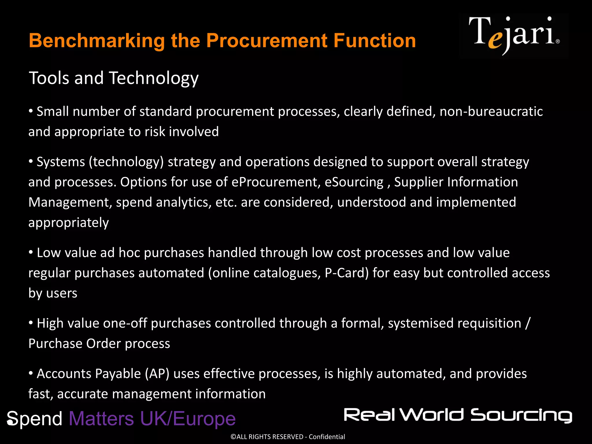 ©ALL RIGHTS RESERVED - Confidential
Spend Matters UK/Europe
Benchmarking the Procurement Function
Tools and Technology
• Small number of standard procurement processes, clearly defined, non-bureaucratic
and appropriate to risk involved
• Systems (technology) strategy and operations designed to support overall strategy
and processes. Options for use of eProcurement, eSourcing , Supplier Information
Management, spend analytics, etc. are considered, understood and implemented
appropriately
• Low value ad hoc purchases handled through low cost processes and low value
regular purchases automated (online catalogues, P-Card) for easy but controlled access
by users
• High value one-off purchases controlled through a formal, systemised requisition /
Purchase Order process
• Accounts Payable (AP) uses effective processes, is highly automated, and provides
fast, accurate management information
•
 