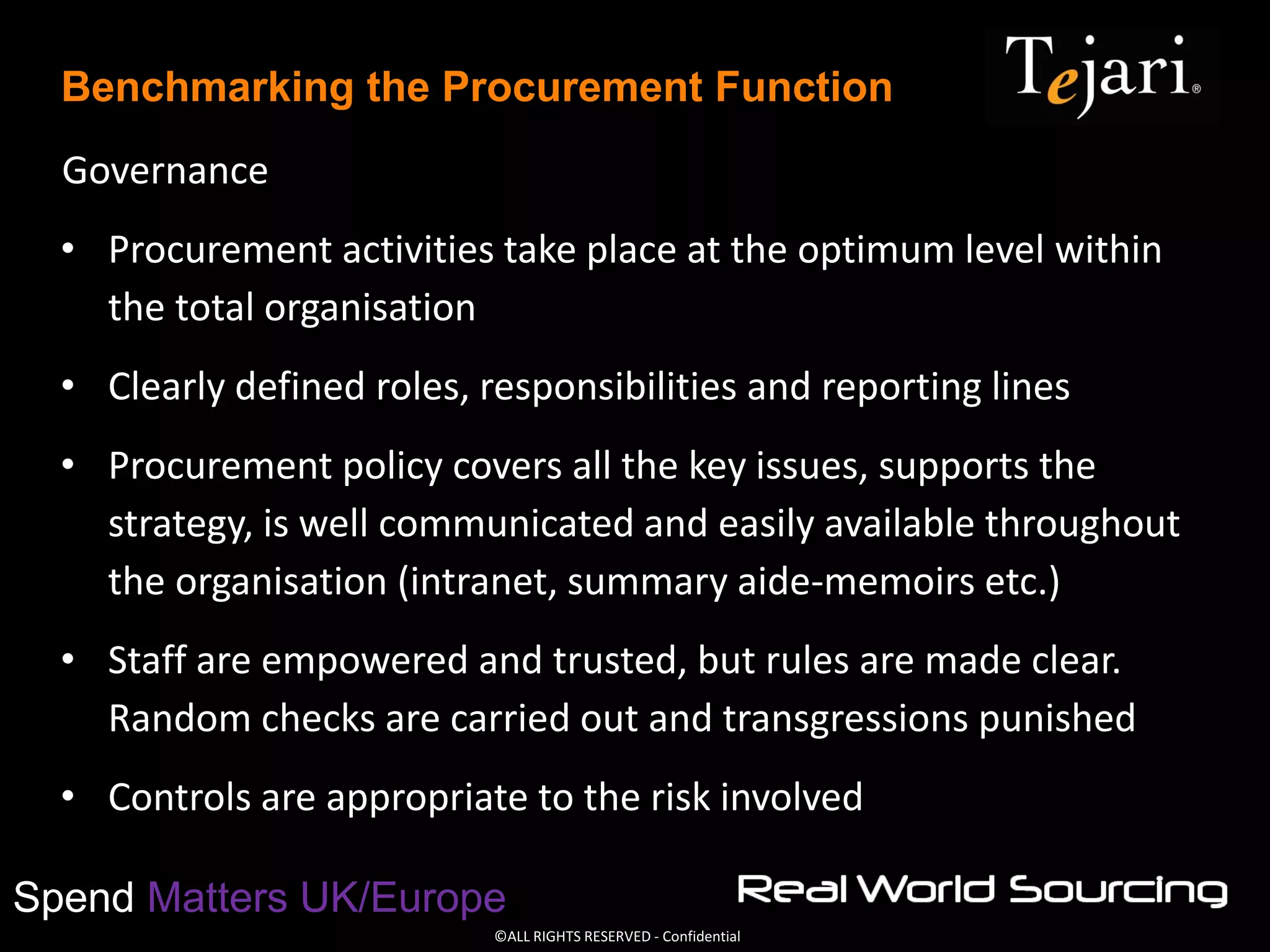 ©ALL RIGHTS RESERVED - Confidential
Spend Matters UK/Europe
Benchmarking the Procurement Function
Governance
• Procurement activities take place at the optimum level within
the total organisation
• Clearly defined roles, responsibilities and reporting lines
• Procurement policy covers all the key issues, supports the
strategy, is well communicated and easily available throughout
the organisation (intranet, summary aide-memoirs etc.)
• Staff are empowered and trusted, but rules are made clear.
Random checks are carried out and transgressions punished
• Controls are appropriate to the risk involved
 