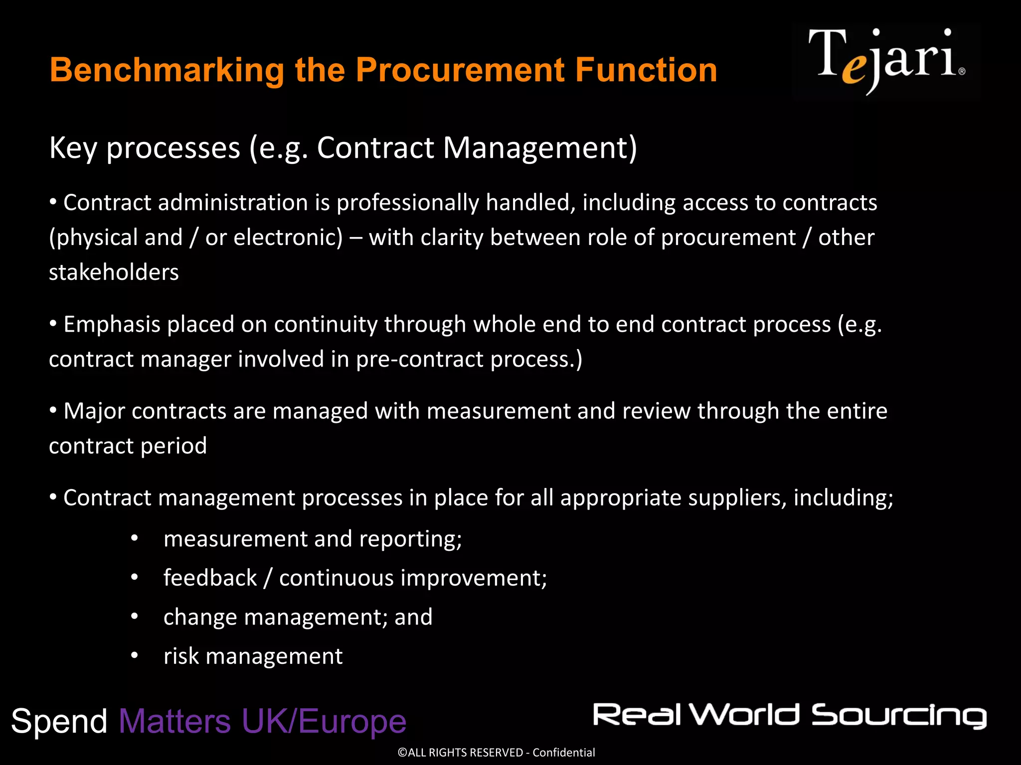 ©ALL RIGHTS RESERVED - Confidential
Spend Matters UK/Europe
Benchmarking the Procurement Function
Key processes (e.g. Contract Management)
• Contract administration is professionally handled, including access to contracts
(physical and / or electronic) – with clarity between role of procurement / other
stakeholders
• Emphasis placed on continuity through whole end to end contract process (e.g.
contract manager involved in pre-contract process.)
• Major contracts are managed with measurement and review through the entire
contract period
• Contract management processes in place for all appropriate suppliers, including;
• measurement and reporting;
• feedback / continuous improvement;
• change management; and
• risk management
 