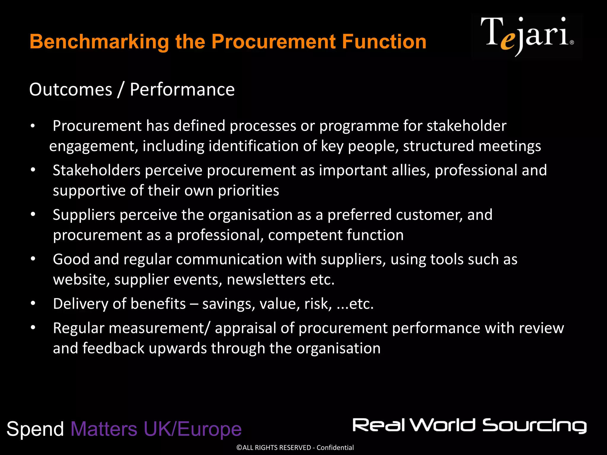 ©ALL RIGHTS RESERVED - Confidential
Spend Matters UK/Europe
Benchmarking the Procurement Function
Outcomes / Performance
• Procurement has defined processes or programme for stakeholder
engagement, including identification of key people, structured meetings
• Stakeholders perceive procurement as important allies, professional and
supportive of their own priorities
• Suppliers perceive the organisation as a preferred customer, and
procurement as a professional, competent function
• Good and regular communication with suppliers, using tools such as
website, supplier events, newsletters etc.
• Delivery of benefits – savings, value, risk, ...etc.
• Regular measurement/ appraisal of procurement performance with review
and feedback upwards through the organisation
 