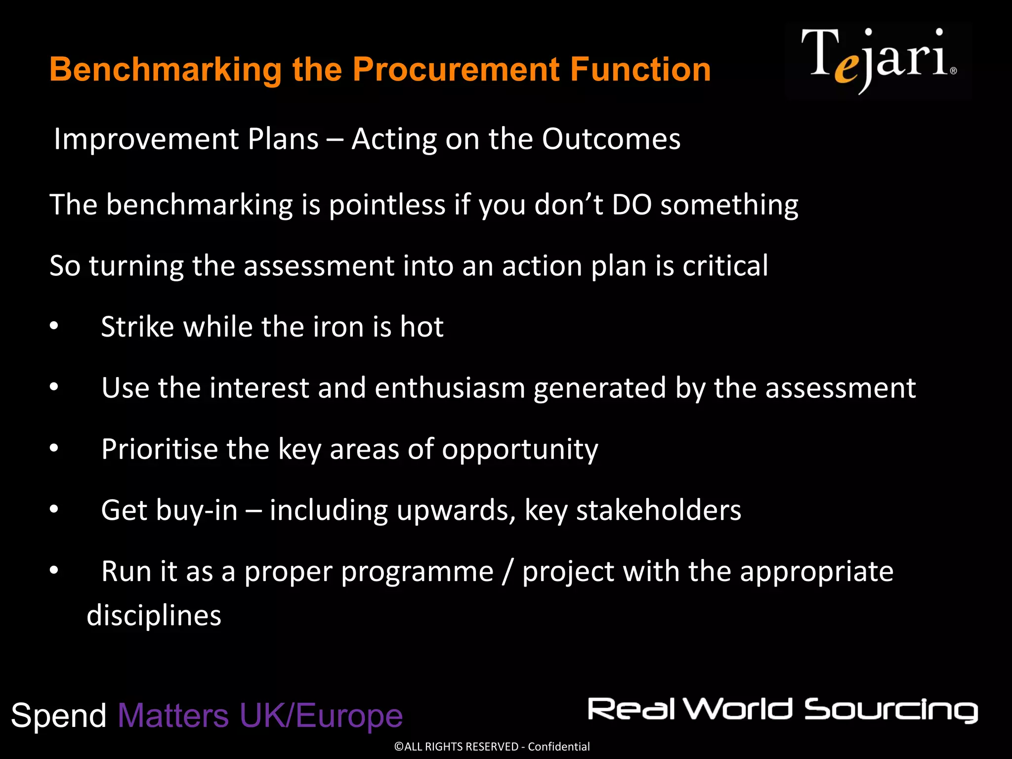 ©ALL RIGHTS RESERVED - Confidential
Spend Matters UK/Europe
Benchmarking the Procurement Function
The benchmarking is pointless if you don’t DO something
So turning the assessment into an action plan is critical
• Strike while the iron is hot
• Use the interest and enthusiasm generated by the assessment
• Prioritise the key areas of opportunity
• Get buy-in – including upwards, key stakeholders
• Run it as a proper programme / project with the appropriate
disciplines
Improvement Plans – Acting on the Outcomes
 