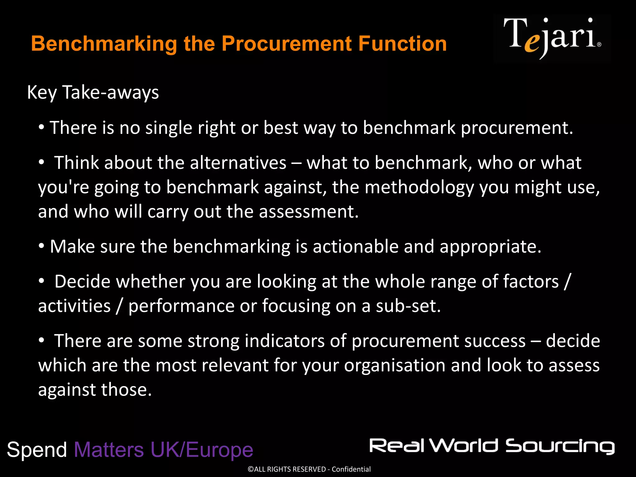 ©ALL RIGHTS RESERVED - Confidential
Spend Matters UK/Europe
Benchmarking the Procurement Function
Key Take-aways
• There is no single right or best way to benchmark procurement.
• Think about the alternatives – what to benchmark, who or what
you're going to benchmark against, the methodology you might use,
and who will carry out the assessment.
• Make sure the benchmarking is actionable and appropriate.
• Decide whether you are looking at the whole range of factors /
activities / performance or focusing on a sub-set.
• There are some strong indicators of procurement success – decide
which are the most relevant for your organisation and look to assess
against those.
 