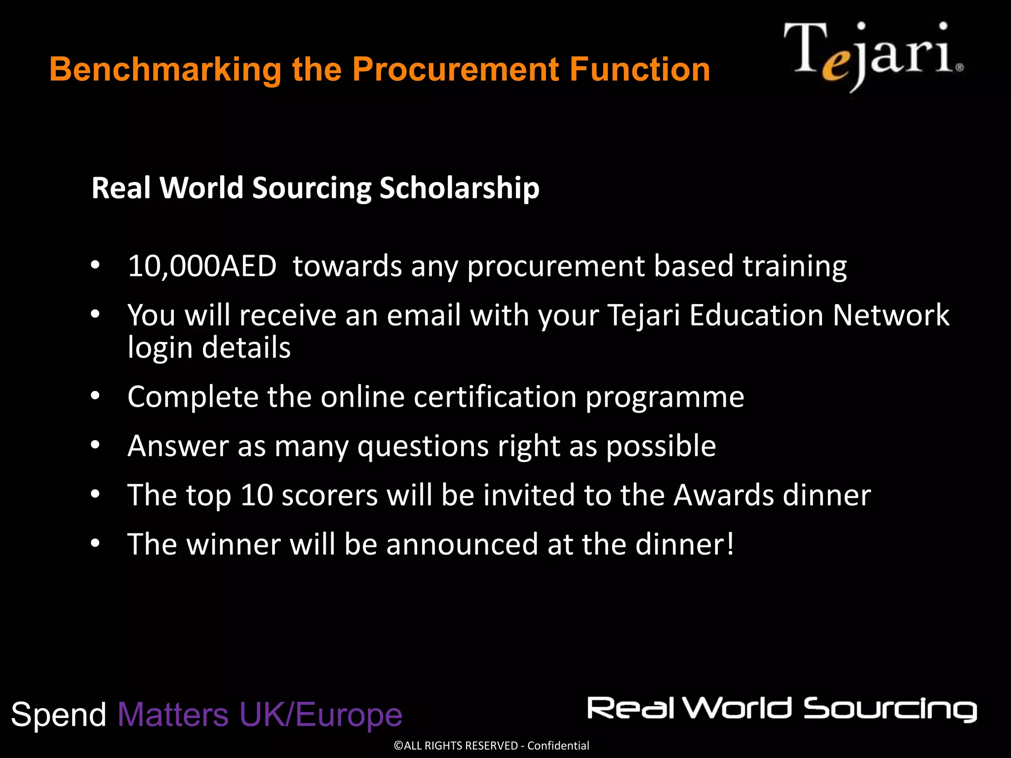 ©ALL RIGHTS RESERVED - Confidential
Spend Matters UK/Europe
Benchmarking the Procurement Function
Real World Sourcing Scholarship
• 10,000AED towards any procurement based training
• You will receive an email with your Tejari Education Network
login details
• Complete the online certification programme
• Answer as many questions right as possible
• The top 10 scorers will be invited to the Awards dinner
• The winner will be announced at the dinner!
 