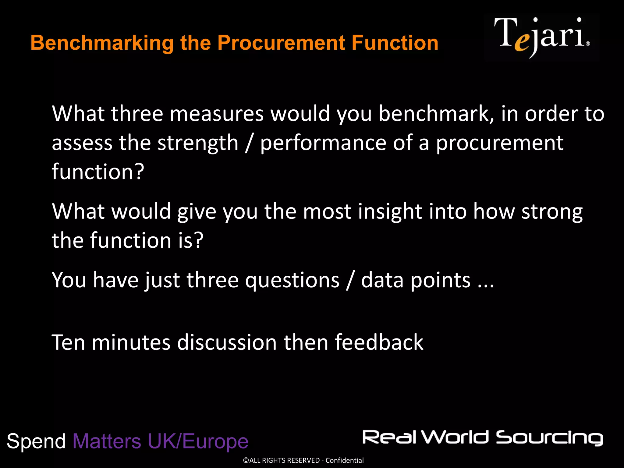 ©ALL RIGHTS RESERVED - Confidential
Spend Matters UK/Europe
Benchmarking the Procurement Function
What three measures would you benchmark, in order to
assess the strength / performance of a procurement
function?
What would give you the most insight into how strong
the function is?
You have just three questions / data points ...
Ten minutes discussion then feedback
 