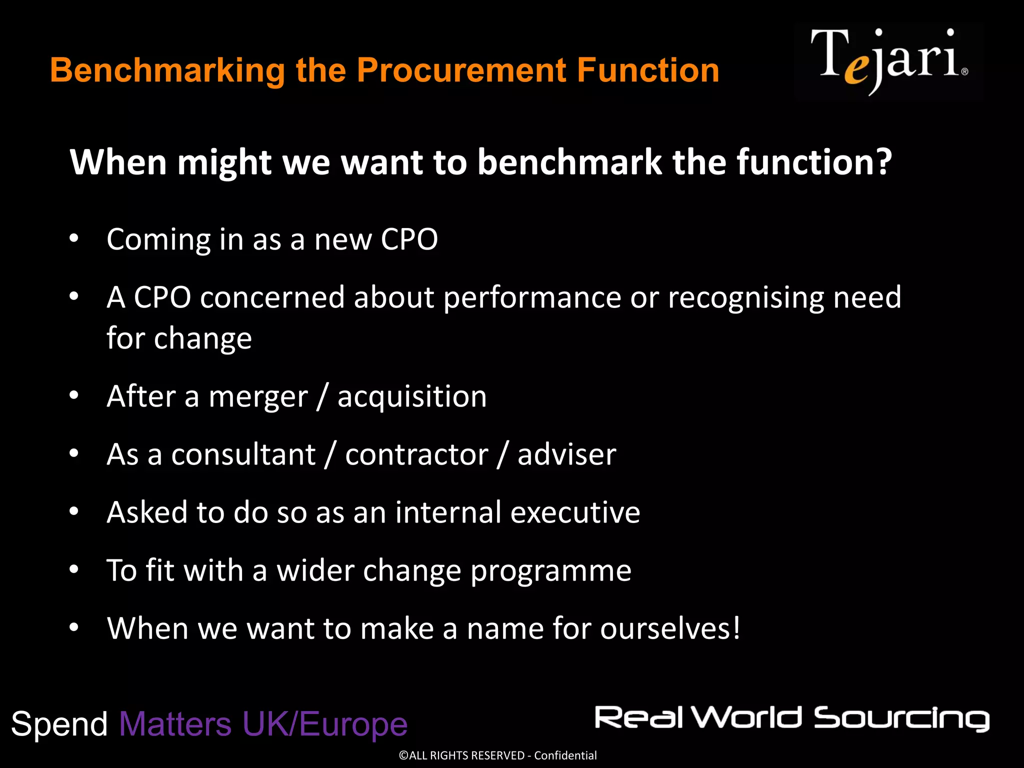 ©ALL RIGHTS RESERVED - Confidential
Spend Matters UK/Europe
Benchmarking the Procurement Function
When might we want to benchmark the function?
• Coming in as a new CPO
• A CPO concerned about performance or recognising need
for change
• After a merger / acquisition
• As a consultant / contractor / adviser
• Asked to do so as an internal executive
• To fit with a wider change programme
• When we want to make a name for ourselves!
 