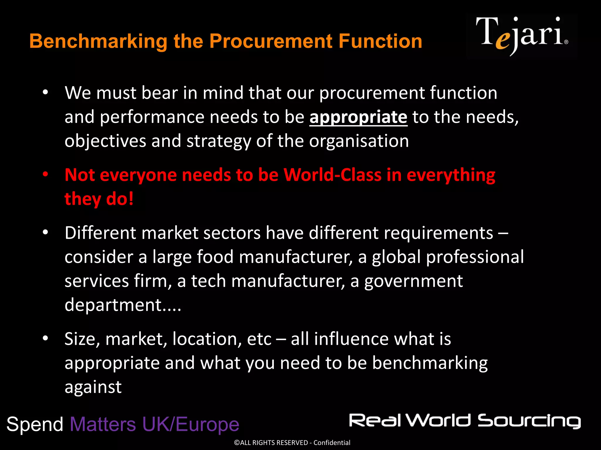 ©ALL RIGHTS RESERVED - Confidential
Spend Matters UK/Europe
Benchmarking the Procurement Function
• We must bear in mind that our procurement function
and performance needs to be appropriate to the needs,
objectives and strategy of the organisation
• Not everyone needs to be World-Class in everything
they do!
• Different market sectors have different requirements –
consider a large food manufacturer, a global professional
services firm, a tech manufacturer, a government
department....
• Size, market, location, etc – all influence what is
appropriate and what you need to be benchmarking
against
 