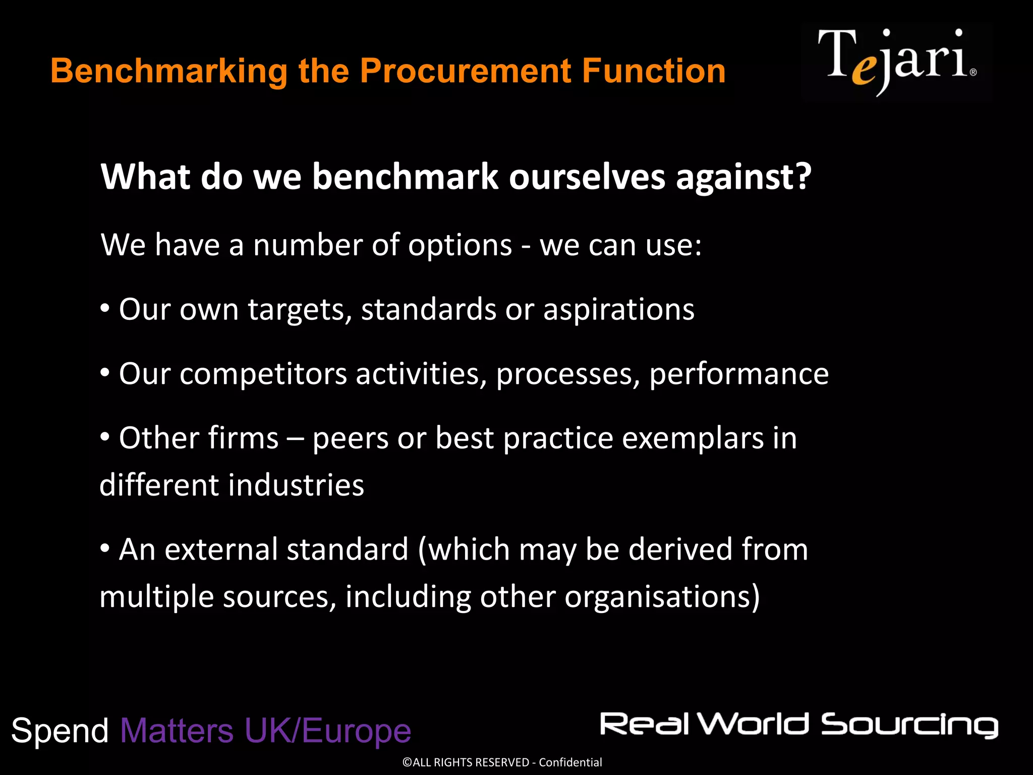 ©ALL RIGHTS RESERVED - Confidential
Spend Matters UK/Europe
Benchmarking the Procurement Function
What do we benchmark ourselves against?
We have a number of options - we can use:
• Our own targets, standards or aspirations
• Our competitors activities, processes, performance
• Other firms – peers or best practice exemplars in
different industries
• An external standard (which may be derived from
multiple sources, including other organisations)
 