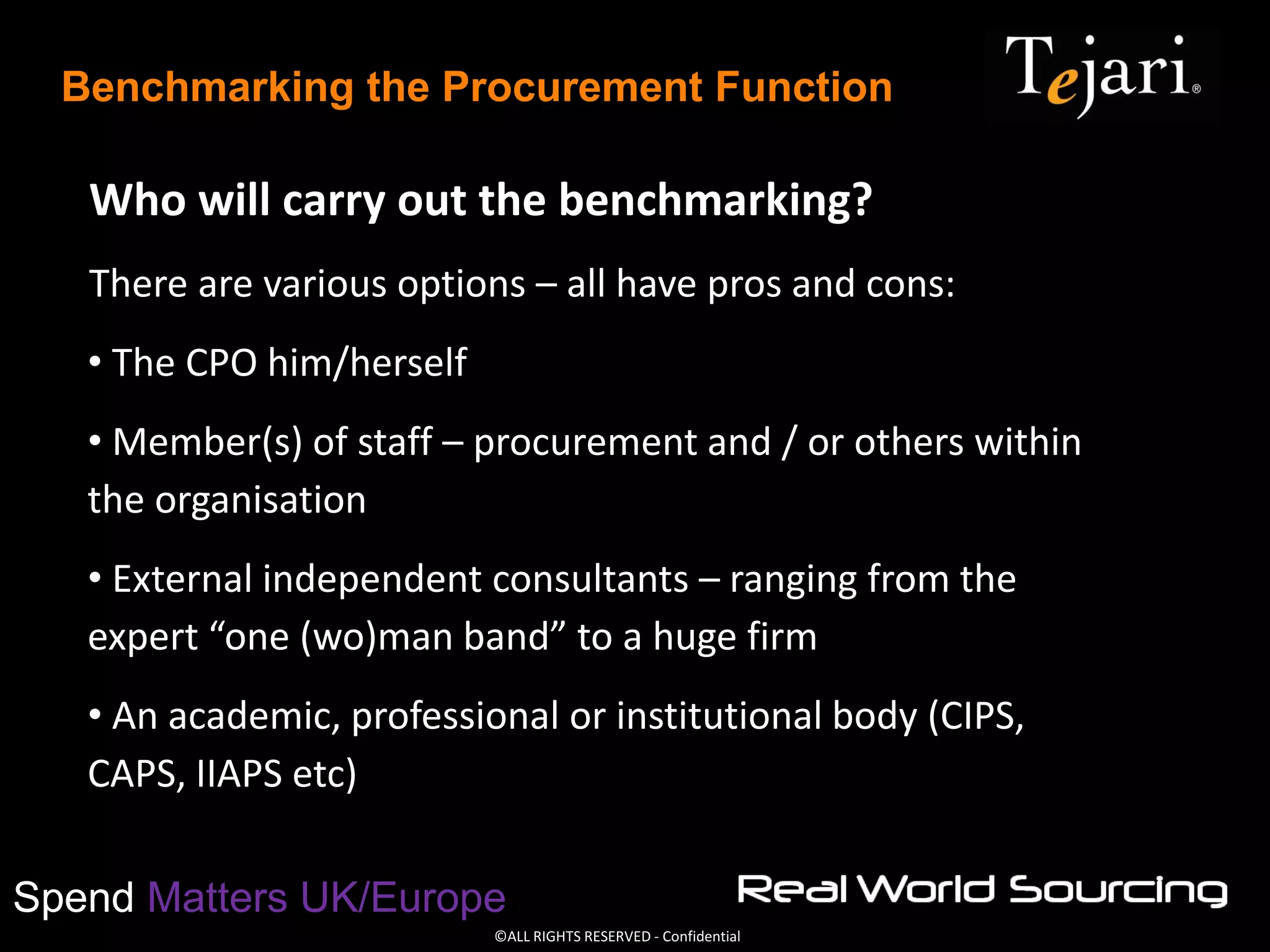 ©ALL RIGHTS RESERVED - Confidential
Spend Matters UK/Europe
Benchmarking the Procurement Function
Who will carry out the benchmarking?
There are various options – all have pros and cons:
• The CPO him/herself
• Member(s) of staff – procurement and / or others within
the organisation
• External independent consultants – ranging from the
expert “one (wo)man band” to a huge firm
• An academic, professional or institutional body (CIPS,
CAPS, IIAPS etc)
 