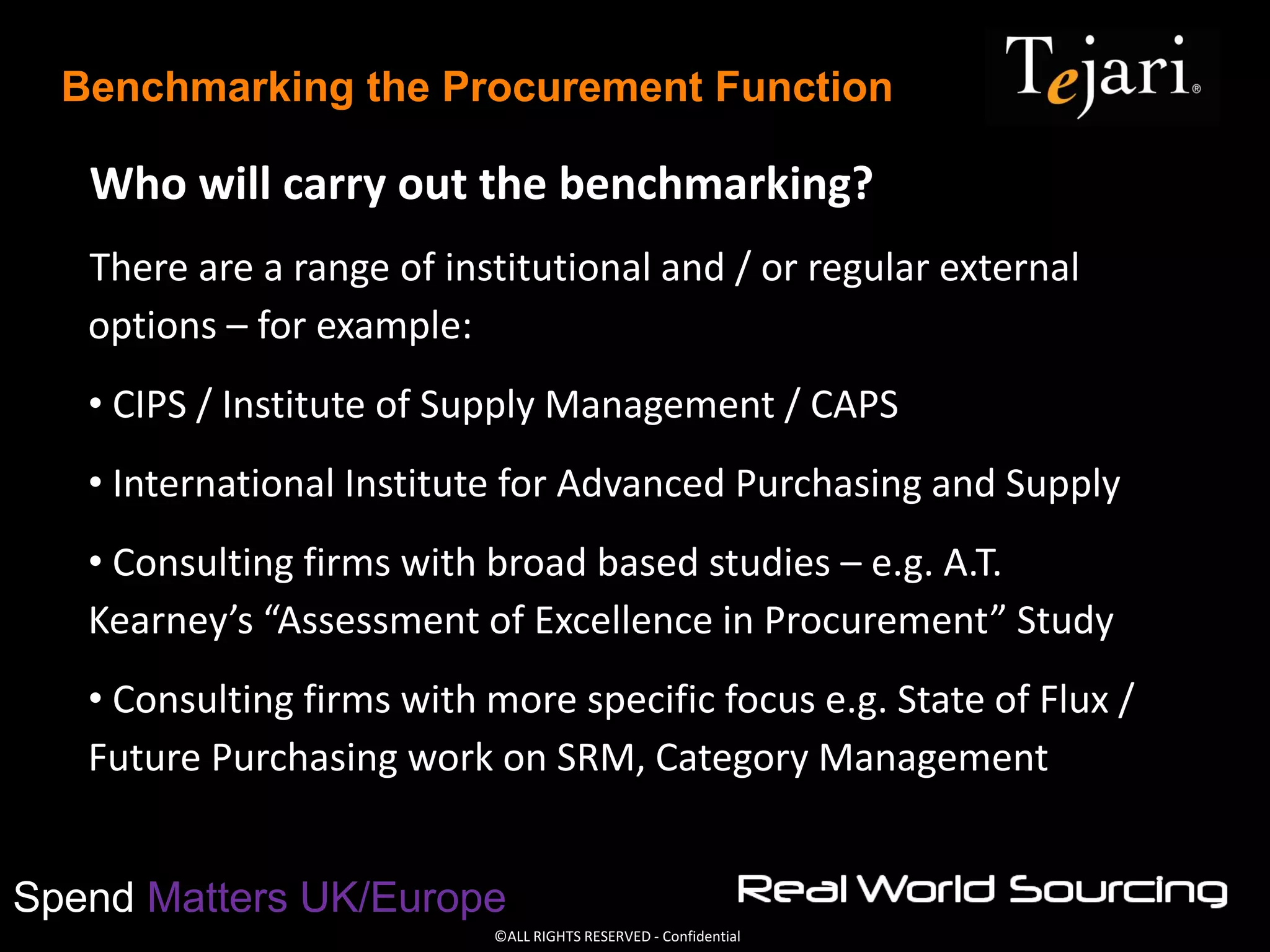 ©ALL RIGHTS RESERVED - Confidential
Spend Matters UK/Europe
Benchmarking the Procurement Function
Who will carry out the benchmarking?
There are a range of institutional and / or regular external
options – for example:
• CIPS / Institute of Supply Management / CAPS
• International Institute for Advanced Purchasing and Supply
• Consulting firms with broad based studies – e.g. A.T.
Kearney’s “Assessment of Excellence in Procurement” Study
• Consulting firms with more specific focus e.g. State of Flux /
Future Purchasing work on SRM, Category Management
 