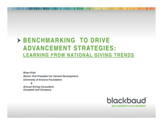 BENCHMARKING TO DRIVE
        ADVANCEMENT STRATEGIES:
        L E A R N I N G F R O M N AT I O N A L G I V I N G T R E N D S


        Brian Kish
        Senior Vice President for Central Development,
        University of Arizona Foundation
              &
        Annual Giving Consultant,
        Campbell and Company




08/10/2011    Footer                                     1
 