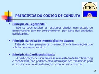 PRINCÍPIOS DO CÓDIGO DE CONDUTA Princípio da Legalidade : Não se pode facultar os resultados obtidos num estudo de Benchmarking sem ter consentimento  por parte das entidades participantes. Princípio da troca de informações no estudo : Estar disponível para prestar o mesmo tipo de informações que solicitou aos seus parceiros. Princípio da Confidencialidade : A participação de uma empresa num estudo de benchmarking é confidencial, não podendo essa informação ser transmitida para o exterior sem prévia autorização dessa mesma empresa. 