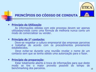 PRINCÍPIOS DO CÓDIGO DE CONDUTA Princípio da Utilização As informações obtidas com este processo devem ser apenas utilizadas/vistas como uma fórmula de melhoria nunca como um modo de comercializar ou vender. Princípio do 1º contacto: Deve-se respeitar a cultura empresarial das empresas parceiras e trabalhar de acordo com os procedimentos previamente estabelecidos. Deve evitar-se durante uma reunião revelar o nome de um contacto sem que se tenha obtido uma autorização para o fazer. Princípio da preparação : Estar totalmente aberto á troca de informações para que deste modo se tire o maior proveito possível do tempo de benchmarking dos parceiros. 