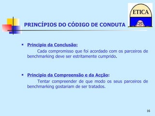 PRINCÍPIOS DO CÓDIGO DE CONDUTA Principio da Conclusão: Cada compromisso que foi acordado com os parceiros de benchmarking deve ser estritamente cumprido .  Principio da Compreensão e da   Acção : Tentar compreender de que modo os seus parceiros de benchmarking gostariam de ser tratados. 