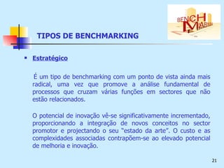 TIPOS DE BENCHMARKING Estratégico É um tipo de benchmarking com um ponto de vista ainda mais radical, uma vez que promove a análise fundamental de processos que cruzam várias funções em sectores que não estão relacionados.  O potencial de inovação vê-se significativamente incrementado, proporcionando a integração de novos conceitos no sector promotor e projectando o seu “estado da arte”. O custo e as complexidades associadas contrapõem-se ao elevado potencial de melhoria e inovação.  