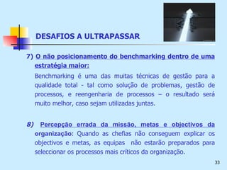 7)   O não posicionamento do benchmarking dentro de uma estratégia maior:   Benchmarking é uma das muitas técnicas de gestão para a qualidade total - tal como solução de problemas, gestão de processos, e reengenharia de processos – o resultado será muito melhor, caso sejam utilizadas juntas.  8)   Percepção errada da missão, metas e objectivos da   organização:   Quando as chefias não conseguem explicar os objectivos e metas, as equipas  não estarão preparados para seleccionar os processos mais críticos da organização.  DESAFIOS A ULTRAPASSAR 
