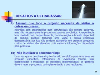 9)   Assumir que todo o projecto necessita de visitas a outras empresas:  Reuniões com organizações bem estruturadas são sempre positivas, mas não necessariamente produtivas para os envolvidos. A experiência tem revelado que, frequentemente, há informação suficiente disponível de domínio público, tornando uma visita a outras empresas desnecessária, por isto não se deve abandonar um projecto porque os custos de visitas são elevados, pois existem informações disponíveis para pesquisa. 10)  Não inutilizar o benchmarking:   Uma vez que o benchmarking tenha sido concluído para uma área ou processo específico, referenciais de excelência tenham sido estabelecidos e mudanças de processos implementadas, os gestores devem rever o progresso da implementação e dos resultados. DESAFIOS A ULTRAPASSAR 