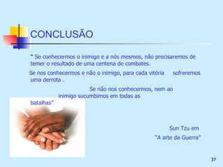 CONCLUSÃO “  Se conhecermos o inimigo e a nós mesmos, não precisaremos de temer o resultado de uma centena de combates. Se nos conhecermos e não o inimigo, para cada vitória  sofreremos uma derrota .   Se não nos conhecermos, nem ao    inimigo sucumbimos em todas as    batalhas” Sun Tzu em  “ A arte da Guerra” 